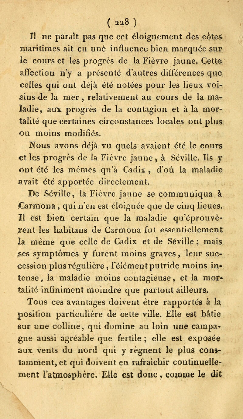 Il ne paraît pas que cet éloigneraient des cotes maritimes ait eu une influence bien marquée sur le cours et les progrès de la Fièvre jaune. Cette affection n'y a présenté d'autres différences que celles qui ont déjà été notées pour les lieux voi- sins de la mer, relativement au cours de la ma- ladie, aux progrès de la contagion et à la mor- talité que certaines circonstances locales ont plus ou moins modifiés. Nous avons déjà vu quels avaient été le cours et les progrès de la Fièvre jaune, à Séville, Ils y ont été les mêmes qu'à Cadix, d'où la maladie avait été apportée directement. De Séville, la Fièvre jaune se communiqua à iCarmona , qui n'en est éloignée que de cinq lieues, ïl est bien certain que la maladie qu'éprouve» jent les habitans de Carmona fut essentiellement 2a même que celle de Cadix et de Séville ; mais ses symptômes y furent moins graves , leur suc- cession plus régulière, l'élément putride moins in* tense, la maladie moins contagieuse, et la mor- talité infiniment moindre que partout ailleurs. Tous ces avantages doivent être rapportés à la position particulière de cette ville. Elle est bâtie sur une colline, qui domine au loin une campa- gne aussi agréable que fertile ; elle est exposée aux vents du nord qui y régnent le plus cons- tamment, et qui doivent en rafraîchir continuelle- ment l'atmosphère. Elle est donc ? comme le dit