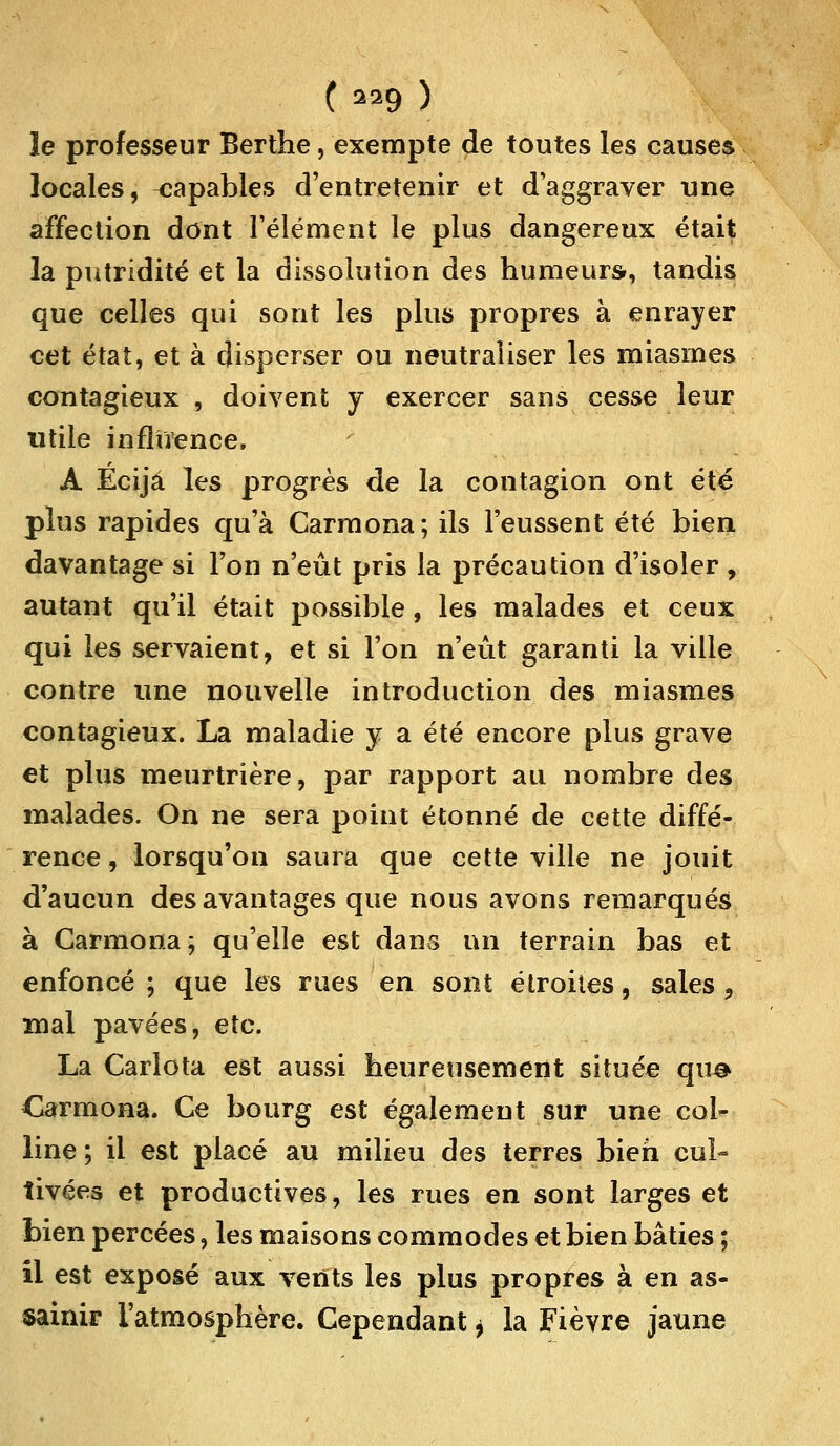 le professeur Berthe, exempte de toutes les causes locales, capables d'entretenir et d'aggraver une affection dont l'élément le plus dangereux était la putridité et la dissolution des humeurs, tandis que celles qui sont les plus propres à enrayer cet état, et à disperser ou neutraliser les miasmes contagieux , doivent y exercer sans cesse leur utile influence. A Ecijâ les progrès de la contagion ont été plus rapides qu'à Carmona; ils l'eussent été bien davantage si l'on n'eût pris la précaution d'isoler , autant qu'il était possible, les malades et ceux qui les servaient, et si l'on n'eût garanti la ville contre une nouvelle introduction des miasmes contagieux. La maladie y a été encore plus grave et plus meurtrière, par rapport au nombre des malades. On ne sera point étonné de cette diffé- rence , lorsqu'on saura que cette ville ne jouit d'aucun des avantages que nous avons remarqués à Carmona; qu'elle est dans un terrain bas et enfoncé ; que les rues en sont étroiies, sales , mal pavées, etc. La Carlota est aussi heureusement située que darmona. Ce bourg est également sur une col- line; il est placé au milieu des terres bien cul- tivées et productives, les rues en sont larges et bien percées, les maisons commodes et bien bâties ; il est exposé aux vents les plus propres à en as- sainir l'atmosphère. Cependant * la Fièvre jaune