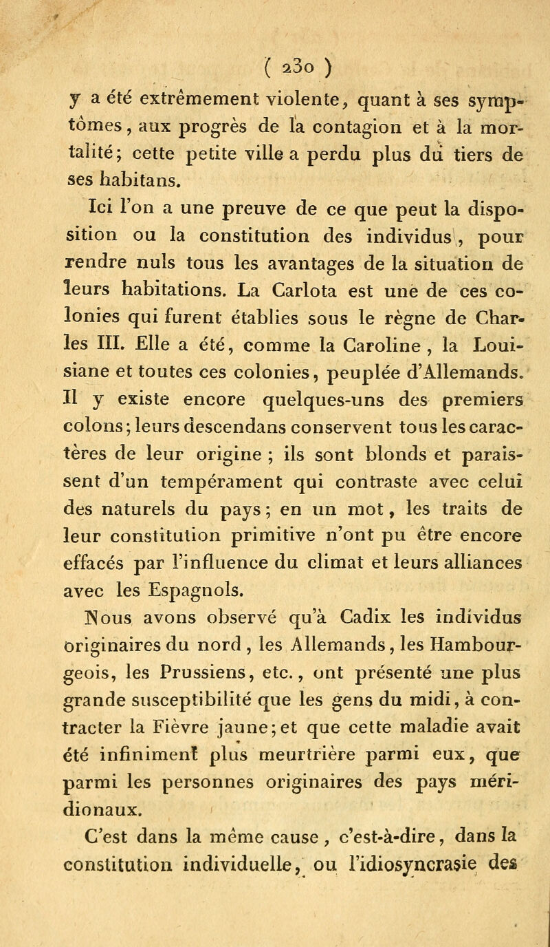 j a été extrêmement violente, quant à ses symp- tômes , aux progrès de la contagion et à la mor- talité; cette petite ville a perdu plus du tiers de ses habitans. Ici l'on a une preuve de ce que peut la dispo- sition ou la constitution des individus , pour rendre nuls tous les avantages de la situation de leurs habitations. La Carlota est une de ces co- lonies qui furent établies sous le règne de Char- les III. Elle a été, comme la Caroline, la Loui- siane et toutes ces colonies, peuplée d'Allemands. Il y existe encore quelques-uns des premiers colons ; leurs descendans conservent tous les carac- tères de leur origine; ils sont blonds et parais- sent d'un tempérament qui contraste avec celui des naturels du pays ; en un mot, les traits de leur constitution primitive n'ont pu être encore effacés par l'influence du climat et leurs alliances avec les Espagnols. Nous avons observé qu'à Cadix les individus originaires du nord , les Allemands, les Hambour- geois, les Prussiens, etc., ont présenté une plus grande susceptibilité que les gens du midi, à con- tracter la Fièvre jaune;et que cette maladie avait été infiniment plus meurtrière parmi eux, que parmi les personnes originaires des pays méri- dionaux. C'est dans la même cause, c'est-à-dire, dans la constitution individuelle, ou l'idiosyncrasie des
