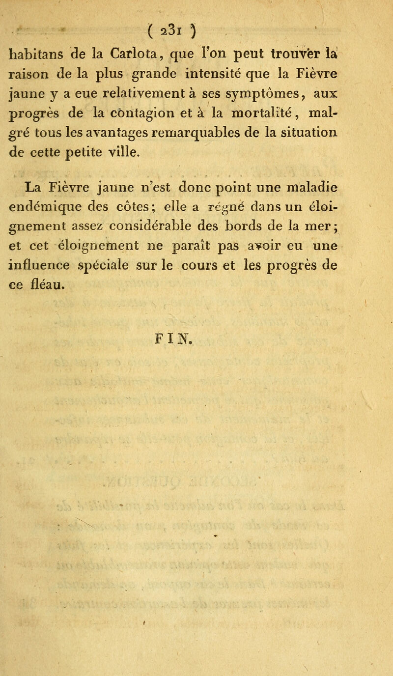 ( *3i ) habitans de la Carlota, que Ton peut trouver iâ raison de la plus grande intensité que la Fièvre jaune y a eue relativement à ses symptômes, aux progrès de la contagion et à la mortalité, mal- gré tous les avantages remarquables de la situation de cette petite ville. La Fièvre jaune n'est donc point une maladie endémique des côtes; elle a régné dans un éloi- gnement assez considérable des bords de la mer ; et cet éloignement ne paraît pas avoir eu une influence spéciale sur le cours et les progrès de ce fléau. FIN,