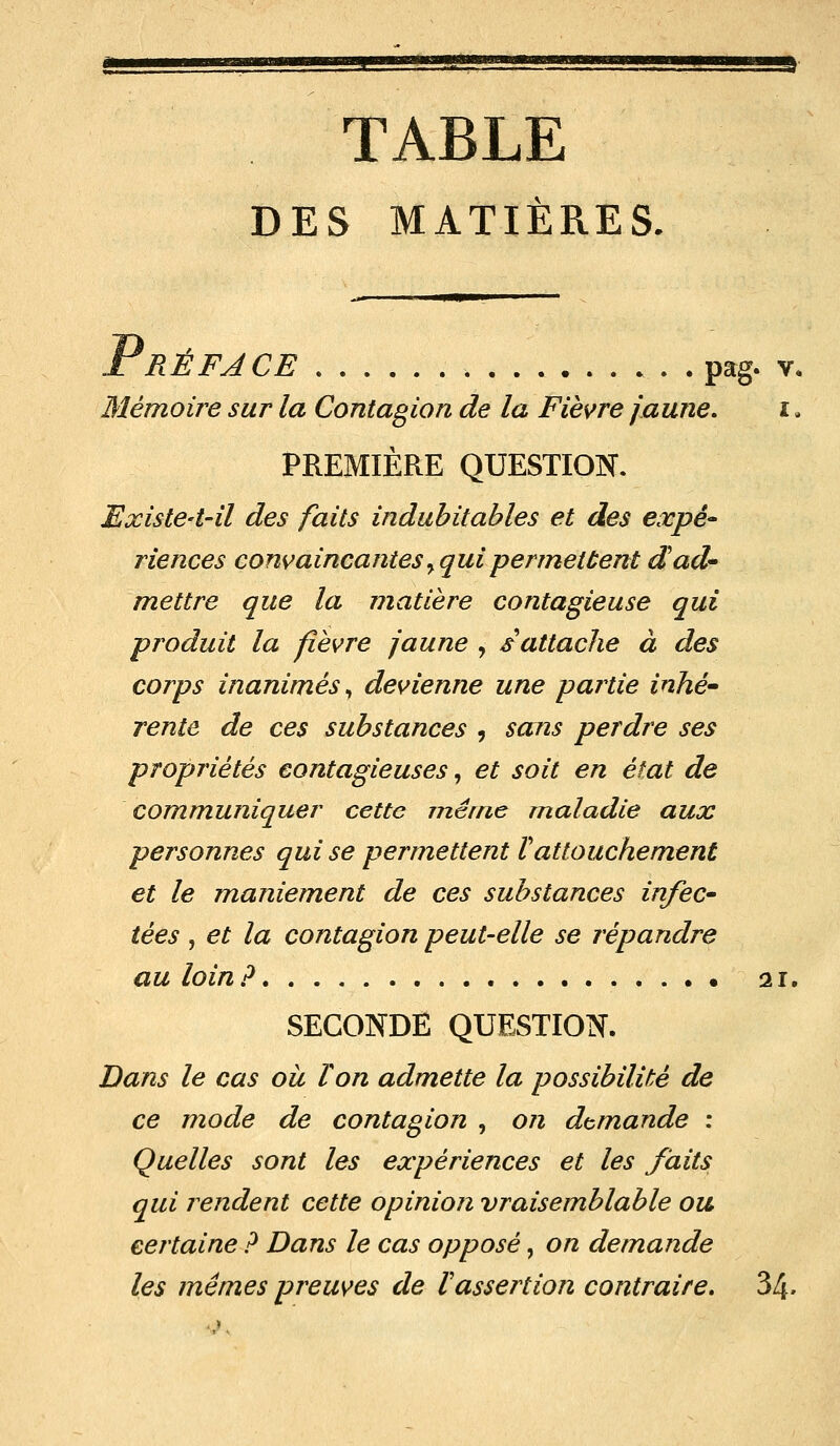 TABLE DES MATIÈRES. Préface pag. v. Mémoire sur la Contagion de la Fièvre jaune, i . PREMIÈRE QUESTION. Existe-t-il des faits indubitables et des expé- riences convaincantes y qui permettent d'ad- mettre que la matière contagieuse qui produit la fièvre jaune , s attache à des corps inanimés, devienne une pairie inhé- rente de ces substances , sans perdre ses propriétés contagieuses, et soit en état de communiquer cette même maladie aux personnes qui se permettent ïattouchement et le maniement de ces substances infec- tées , et la contagion peut-elle se répandre au loin? 21. SECONDE QUESTION. Bans le cas ou Ton admette la possibilité de ce mode de contagion , on demande : Quelles sont les expériences et les faits qui rendent cette opinion vraisemblable ou certaine ? Dans le cas opposé, on demande les mêmes preuves de Vassertion contraire. 34.
