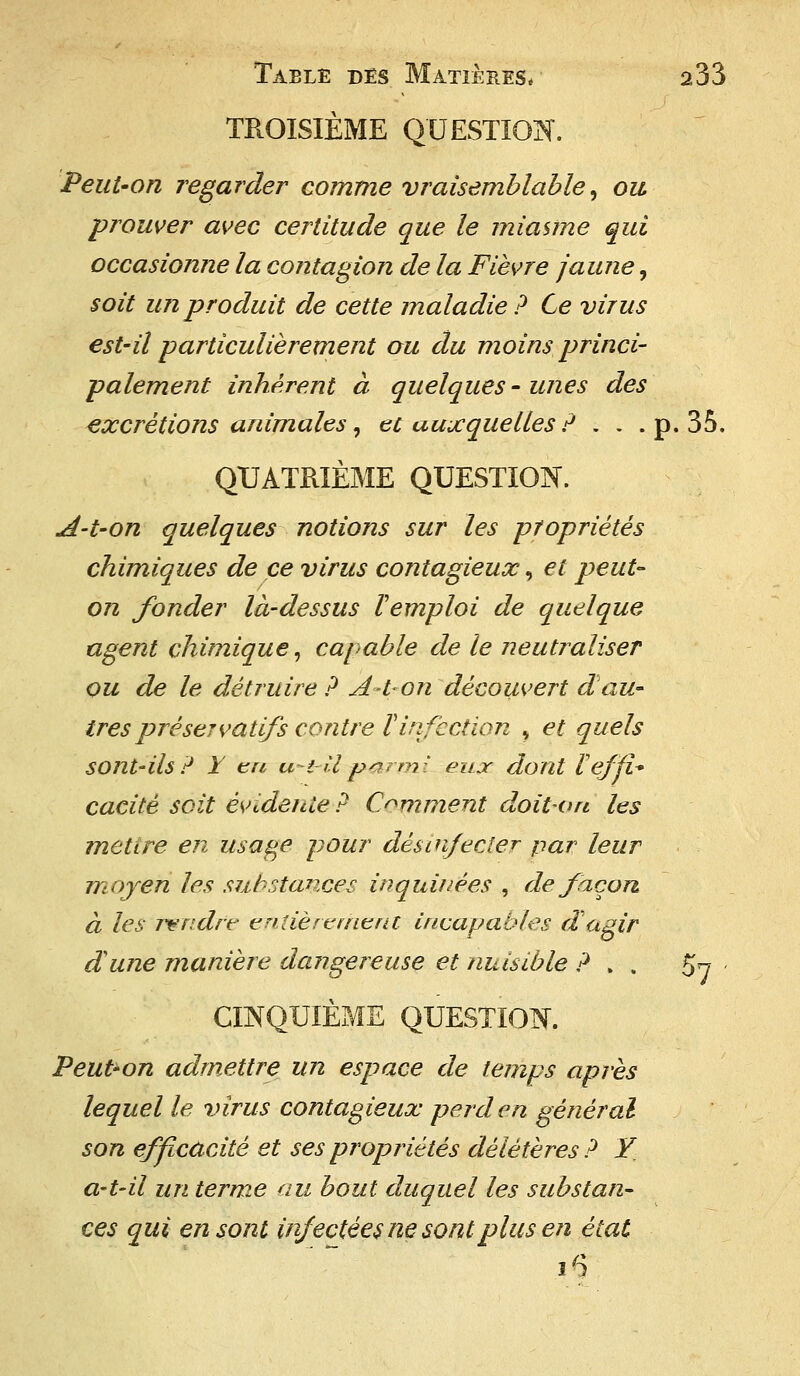 TROISIÈME QUESTION. Peut-on regarder comme vraisemblable, ou prouver avec certitude que le miasme qui occasionne la contagion de la Fièvre jaune, soit un produit de cette maladie? Ce virus est-il particulièrement ou du moins princi- palement inhérent à quelques-unes des excrétions animales, et auxquelles ? , . . p. 35. QUATRIÈME QUESTION. A-t-on quelques notions sur les propriétés chimiques de ce virus contagieux, et peut- on fonder là-dessus l'emploi de quelque agent chimique, capable de le neutraliser ou de le détruire? A-t-on découvert d au- tres préservatifs contre V infection , et quels SOnt-ils? Y en uty II parmi eux dont Veffl* cacitè soit évidente? Comment doit on les mettre en usage pour désinfecter par leur moyen les substances, inquiuèes , de façon à les mndre entièrement incapables d agir dune manière dangereuse et nuisible ?.. 57 - CINQUIÈME QUESTION. Peut-on admettre un espace de temps après lequel le virus contagieux perd en général son efficacité et ses propriétés délétères? Y a-t-il un terme au bout duquel les substan- ces qui en sont infectées ne sont plus en état