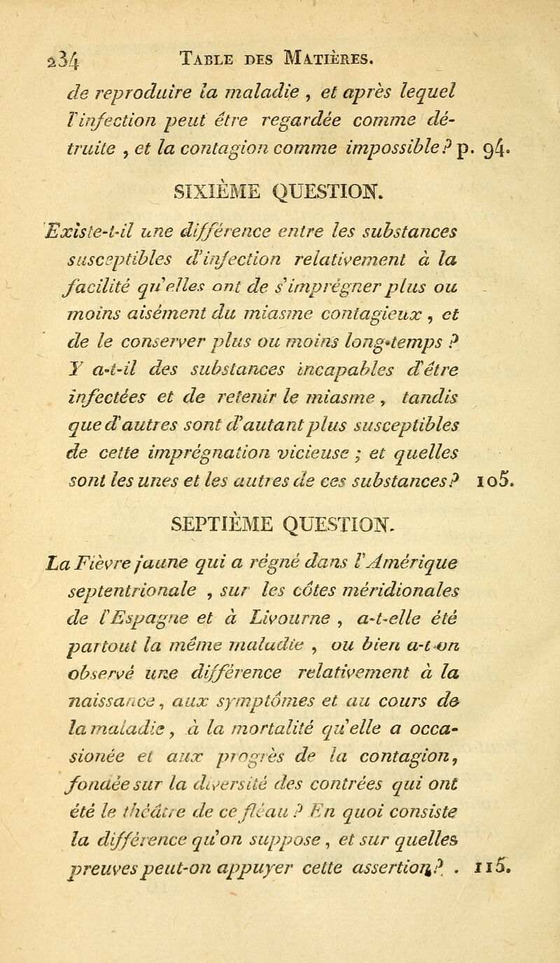 %34 Table des Matières. de reproduire la maladie , et après lequel ïinfection peut être regardée comme dé- truite , et la contagion comme impossible? p. 94. SIXIÈME QUESTION. Existe*t4l une différence entre les substances susceptibles d'injection relativement à la facilité quelles ont de s'imprégner plus ou moins aisément du miasme contagieux , et de le conserver plus ou moins longtemps ? Y a-t~il des substances incapables dêtre infectées et de retenir le miasme , tandis que d'autres sont d autant plus susceptibles de cette imprégnation vicieuse ; et quelles sont les unes et les autres de ces substances? 1 o5. SEPTIÈME QUESTION. La Fièvre jaune qui a régné dans V Amérique septentrionale , sur les cotes méridionales de f Espagne et à Livourne , a-t-elle été partout la même maladie , ou bien a-ton observé une différence relativement à la naissance, aux symptômes et au cours de* la maladie, à la mortalité quelle a occa- sionée et aux progrès de la contagion, fonaée sur la diversité des contrées qui ont été le théâtre de ce fléau ? En quoi consiste la différence quon suppose, et sur quelles preuves peut-on appuyer cette assertion? . 115.