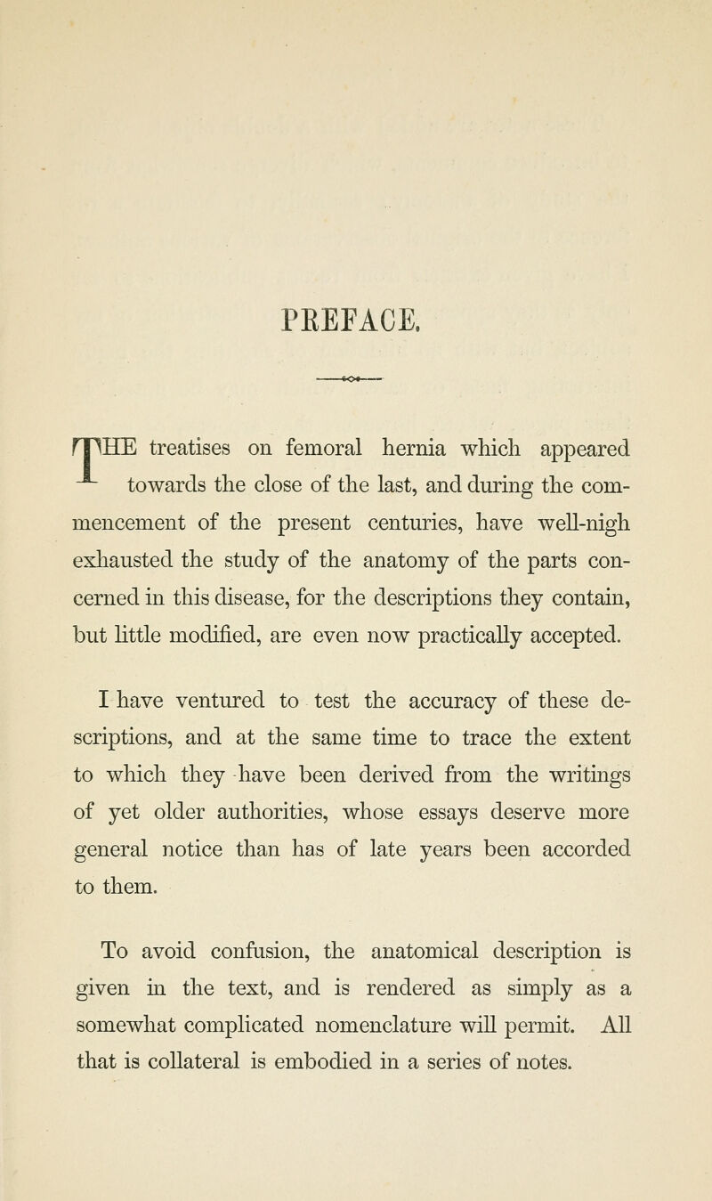 PREFACE. npHE treatises on femoral hernia which appeared -^ towards the close of the last, and during the com- mencement of the present centuries, have well-nigh exhausted the study of the anatomy of the parts con- cerned in this disease, for the descriptions they contain, but httle modified, are even now practically accepted. I have ventured to test the accuracy of these de- scriptions, and at the same time to trace the extent to which they have been derived from the writings of yet older authorities, whose essays deserve more general notice than has of late years been accorded to them. To avoid confusion, the anatomical description is given in the text, and is rendered as simply as a somewhat complicated nomenclature will permit. All that is collateral is embodied in a series of notes.