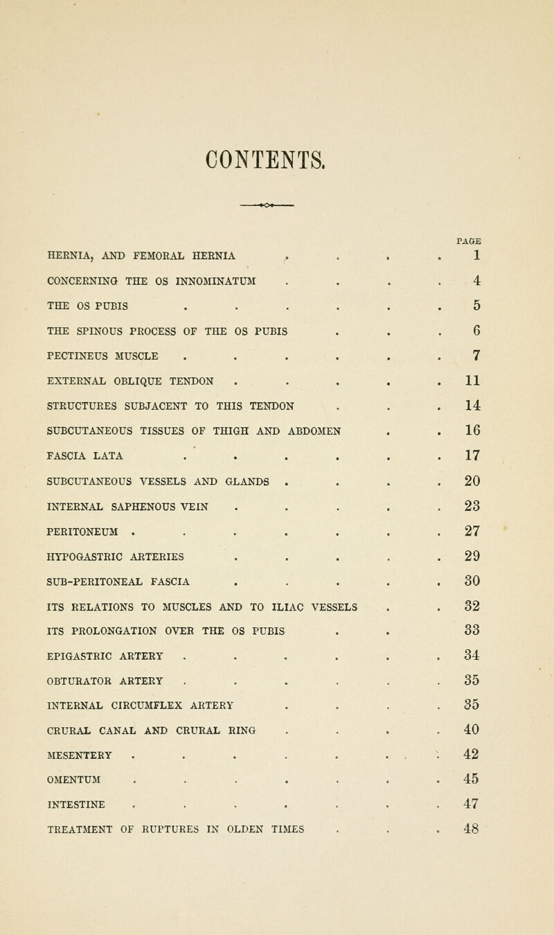 CONTENTS. HERNIA, AND FEMORAL HERNIA CONCERNING THE OS INNOMINATUM THE OS PUBIS .... THE SPINOUS PROCESS OF THE OS PUBIS PECTINEUS MUSCLE . . . . EXTERNAL OBLIQUE TENDON STRUCTURES SUBJACENT TO THIS TENDON SUBCUTANEOUS TISSUES OF THIGH AND ABDOMEN FASCIA LATA SUBCUTANEOUS VESSELS AND GLANDS INTERNAL SAPHENOUS VEIN PERITONEUM . HYPOGASTRIC ARTERIES SUB-PERITONEAL FASCIA ITS RELATIONS TO MUSCLES AND TO ILIAC VESSELS ITS PROLONGATION OVER THE OS PUBIS EPIGASTRIC ARTERY OBTURATOR ARTERY INTERNAL CIRCUMFLEX ARTERY CRURAL CANAL AND CRURAL RING MESENTERY . . . OMENTUM INTESTINE TREATMENT OF RUPTURES IN OLDEN TIMES PAOB 1 4 5 6 7 11 14 16 17 20 23 27 29 30 32 33 34 35 35 40 42 45 47 48