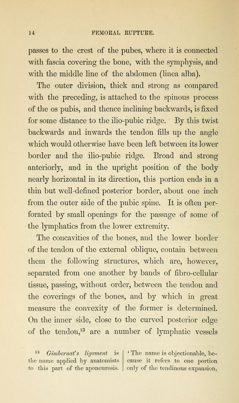 passes to the crest of the pubes, where it is connected with fascia covering the bone, with the symphysis, and with the middle hne of the abdomen (hnea alba). The outer division, thick and strong as compared with the preceding, is attached to the spinous process of the OS pubis, and thence inclining backwards, is fixed for some distance to the ilio-pubic ridge. By this twist backwards and inwards the tendon fills up the angle which would otherwise have been left between its lower border and the iho-pubic ridge. Broad and strong anteriorly, and in the upright position of the body nearly horizontal in its direction, this portion ends in a thin but well-defined posterior border, about one inch from the outer side of the pubic spine. It is often per- forated by small openings for the passage of some of the lymphatics from the lower extremity. The concavities of the bones, and the lower border of the tendon of the external oblique, contain between them the following structures, which are, however, separated from one another by bands of fibro-cellular tissue, passing, without order, between the tendon and the coverings of the bones, and by which in great measure the convexity of the former is determined. On the inner side, close to the curved posterior edge of the tendon,^^ are a number of lymphatic vessels *^ Gimhernafs ligament is the name applied by anatomists to this part of the aponeurosis. ' The name is objectionable, be- cause it refers to one portion only of the tendinous expansion,