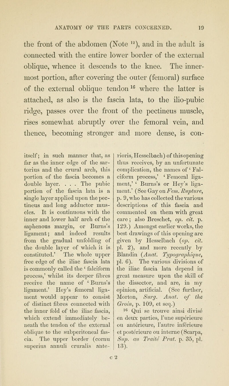 tlie front of the abdomen (Note ^'^), and in the adult is connected with the entire lower border of the external oblique, whence it descends to the knee. The inner- most portion, after covering the outer (femoral) surface of the external oblique tendon ^^ where the latter is attached, as also is the fascia lata, to the ilio-pubic ridge, passes over the front of the pectineus muscle, rises somewhat abruptly over the femoral vein, and thence, becoming stronger and more dense, is con- itself; in such manner that, as far as the inner edge of the sar- torius and the crnral arch, this portion of the fascia becomes a double layer. . . . The pubic portion of the fascia lata is a single layer applied upon the pec- tineus and long adductor mus- cles. It is continuous with the inner and lower half arch of the saj)henous margin, or Burns's ligament; and indeed results from the gradual unfolding of the double layer of which it is constituted.' The whole ujoper free edge of the iliac fascia lata is commonly called the ' falciform process,' whilst its deeper fibres receive the name of ' Burns's ligament.' Hey's femoral liga- ment would appear to consist of distinct fibres connected with the inner fold of the iliac fascia, which extend immediately be- neath the tendon of the external oblique to the subperitoneal fas- cia. The upper border (cornu superius annuli cruralis ahte- rioris, Hesselbach) of this opening thus receives, by an unfortunate complication, the names of ' Fal- ciform process,' ' Femoral liga- ment,' ' Burns's or Hey's liga- ment.' (See Gay on Fern. Rupture, p. 9, who has collected the various descriptions of this fascia and commented on them with great care; also Breschet, op. eit. p. 129.) Amongst earlier Avorks, the best drawings of this opening are given by Hesselbach (op. cit. pi. 2), and more recently by Blandin (Anat. Typograp)hique, pi. 6). The various divisions of the iliac fascia lata depend in great measure upon the skill of the dissector, and are, in my opinion, artificial. (See further, Morton, Surg. Anat. of the Groin, p. 109, et seq.) ^^ Qui se trouve ainsi divise en deux parties, I'une superieure ou anterieure, I'autre inferieure et posterieure ou interne (Scarpa, Sup. au Traite Prat. p. 35, pi. 13). c2