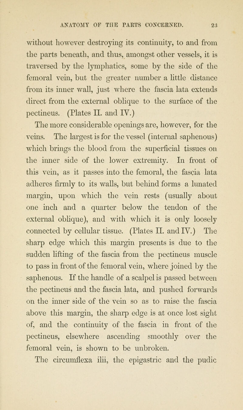 without however destroying its continuity, to and from the parts beneath, and thus, amongst other vessels, it is traversed by the lymphatics, some by the side of the femoral vein, but the greater number a httle distance from its inner wall, just where the fascia lata extends direct from the external oblique to the surface of the pectineus. (Plates II. and IV.) The more considerable openings are, however, for the veins. The largest is for the vessel (internal saphenous) which brings the blood from the superficial tissues on the inner side of the lower extremity. In front of this vein, as it passes into the femoral, the fascia lata adheres firmly to its walls, but behind forms a lunated margin, upon which the vein rests (usually about one inch and a quarter below the tendon of the external obhque), and with which it is only loosely connected by cellular tissue. (Plates 11. and IV.) The sharp edge which this margin presents is due to the sudden hfting of the fascia from the pectineus muscle to pass in front of the femoral vein, where joined by the saphenous. If the handle of a scalpel is passed between the pectineus and the fascia lata, and pushed forwards on the inner side of the vein so as to raise the fascia above this margin, the sharp edge is at once lost sight of, and the continuity of the fascia in front of the pectineus, elsewhere ascending smoothly over the femoral vein, is shown to be unbroken. The circumflexa ihi, the epigastric and the pudic