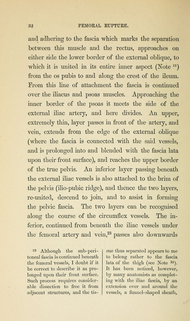 and adhering to the fascia which marks the separation between this muscle and the rectus, approaches on either side the lower border of the external oblique, to which it is united in its entire inner aspect (JSTote ^^) from the os pubis to and along the crest of the ileum. From this hne of attachment the fascia is continued over the iliacus and psoas muscles. Approaching the inner border of the psoas it meets the side of the external iliac artery, and here divides. An upper, extremely thin, layer passes in front of the- artery, and vein, extends from the edge of the external oblique (where the fascia is connected with the said vessels, and is prolonged into and blended with the fascia lata upon their front surface), and reaches the upper border of the true pelvis. An inferior layer passing beneath the external ihac vessels is also attached to the brim of the pelvis (iho-pubic ridge), and thence the two layers, re-united, descend to join, and to assist in forming the pelvic fascia. The two layers can be recognised along the course of the circumflex vessels. The in- ferior, continued from beneath the iliac vessels under the femoral artery and vein,^^ passes also downwards 23 Altliough the snb-peri- toneal fascia is continued beneath the femoral vessels, I doubt if it be correct to describe it as pro- longed upon their front surface. Such process requires consider- able dissection to free it from adjacent structures, and the tis- sue thus separated appears to me to belong rather to the fascia lata of the thigh (see Note ^^). It has been noticed, however, by many anatomists as complet- ing with the iliac fascia, by an extension over and around the vessels, a funnel-shaped sheath,