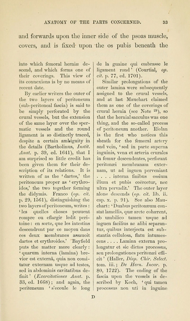 and forwards upon tlie inner side of the psoas muscle, covers, and is fixed upon tlie os pubis beneath the into wliicli femoral hernise de- scend, and Avhicli forms one of tlieir coverings. This view of its connexions is by no means of recent date. By earlier writers tlie outer of the two layers of peritoneum (sub-peritoneal fascia) is said to be simply perforated by the crural vessels, but the extension of the same layer over the sper- matic vessels and the round ligament is so distinctly traced, despite a certain ambiguity in the details (Bartholinus, Instit. Anat. p. 39, ed. 1641), that I am surprised so little credit has been given them for their de- scription of its relations. It is written of as the ' dartos,' the peritoneum proper as ' erytliro- ides,' the two together forming the didymis. Franco (op. cit. p. 29, 1561), distinguishing the two layers of peritoneum, writes : 'les quelles choses peuuent rompre ou eflargir ledit peri- toine : en sorte, que les intestins descendi'ont par ce moyen dans ces deux membranes assauoit dartos et erythroides.' Bayfield puts the matter more clearly: ' quarum interna (lamina) bre- vier est externa, quia non comi- tatur externam usque ad testes, sed in abdominis cavitatibus de- finit' (JExercitationes Anat. p. 33, ed. 1668) ; and again, the peritoneum ' s'ecoule le long de la guaine qui embrasse le ligament rond' (Courtial, op. cit. p. 77, ed. 1701). Similar prolongations of the outer lamina were subsequently assigned to the crural vessels, and at last Mauchart claimed them as one of the coverings of crural hernia (see Note 2^), so that the hernial sacculus was one thing, and the so-called process of peritoneum another. Eiolan is the first who notices this sheath for the femoral artery and vein, ' sed in parte superna inguinis, vena et arteria crurales in femur descendentes, perforant peritonsei membranam exter- nam, ut ad inguen perveniant .... interna finibus ossium ilium et pubis coercetm-, nee ultra pervadit.' The outer layer alone descends (op. cit. lib. ii. cap. X. p. 91). See also Mau- chart : ' Duabus peritonaeum con- stat lamellis, quse arete cohaerent, ab umbilieo tamen usque ad inguen facilius ae alibi separan- tur, quibus interjecta est sub- stantia cellulosa, flatu intumes- cens .... Lamina externa pro- longatur et sic dietos processus, seu prolongationes peritona3i efii- eit' (Haller, Disp. Chir. Select. tom. iii. ; De Hern. Incar. p. 80, 1722). The ending of the fascia upon the vessels is de- scribed by Koch, ' qui tamen processus non uti in inguine