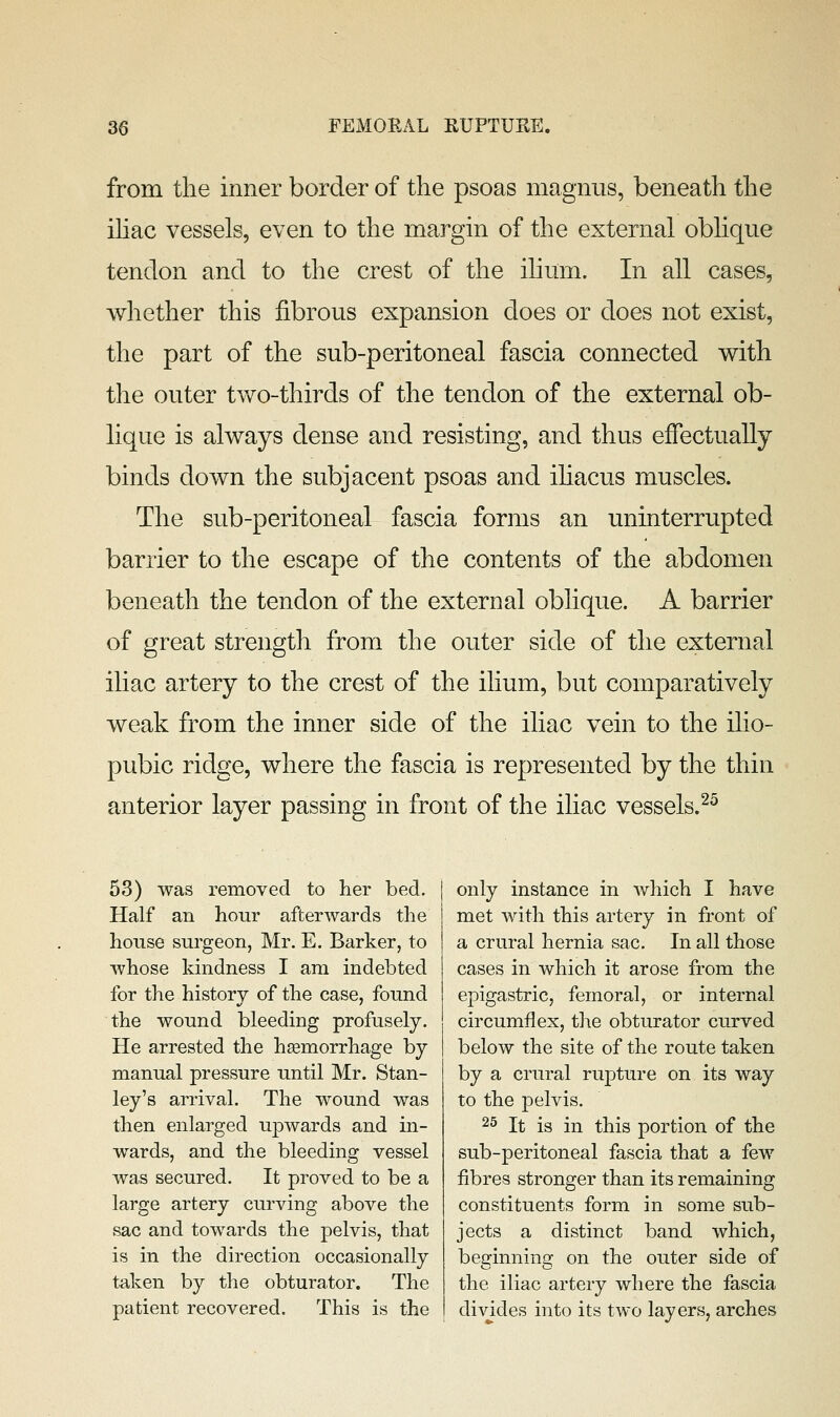 from the inner border of the psoas magnus, beneath the ihac vessels, even to the margin of the external oblique tendon and to the crest of the ilium. In all cases, whether this fibrous expansion does or does not exist, the part of the sub-peritoneal fascia connected with the outer two-thirds of the tendon of the external ob- lique is always dense and resisting, and thus effectually binds down the subjacent psoas and ihacus muscles. The sub-peritoneal fascia forms an uninterrupted barrier to the escape of the contents of the abdomen beneath the tendon of the external oblique. A barrier of great strength from the outer side of the external iliac artery to the crest of the ihum, but comparatively weak from the inner side of the iliac vein to the ilio- pubic ridge, where the fascia is represented by the thin anterior layer passing in front of the iliac vessels.^^ 53) was removed to her bed. Half an hour after Avar ds the house surgeon, Mr. E. Barker, to whose kindness I am indebted for the history of the case, found the wound bleeding profusely. He arrested the haemorrhage by manual pressure until Mr. Stan- ley's arrival. The wound was then enlarged upwards and in- wards, and the bleeding vessel was secured. It proved to be a large artery curving above the sac and towards the pelvis, that is in the direction occasionally taken by the obturator. The patient recovered. This is the only instance in Avhich I have met with this artery in front of a crural hernia sac. In all those cases in which it arose from the epigastric, femoral, or internal circumflex, the obturator curved below the site of the route taken by a crural rupture on its way to the pelvis. 25 It is in this portion of the sub-peritoneal fascia that a few fibres stronger than its remaining constituents form in some sub- jects a distinct band which, beginning on the outer side of the iliac artery where the fascia divides into its two layers, arches