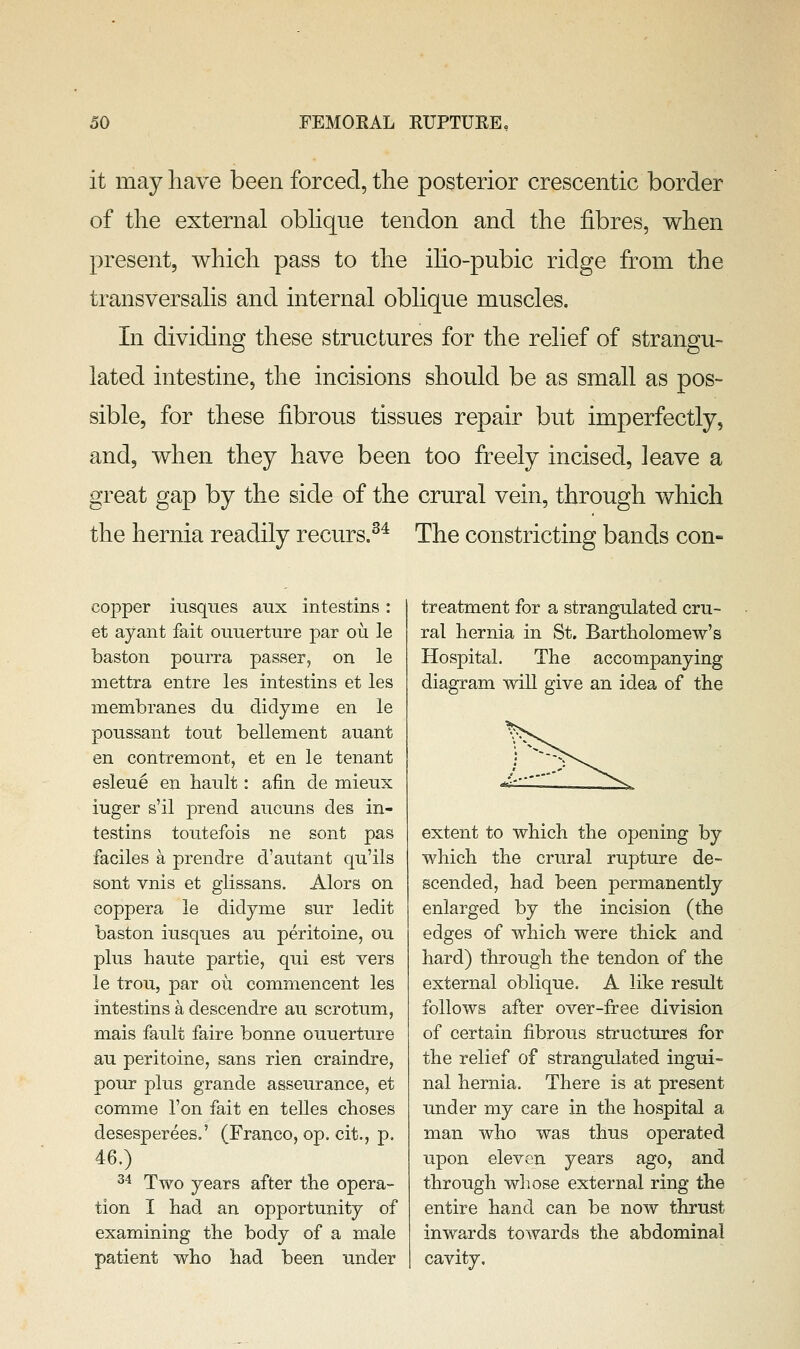 it may have been forced, tlie posterior crescentic border of the external oblique tendon and the fibres, when present, which pass to the iho-pubic ridge from the transversalis and internal oblique muscles. In dividing these structures for the relief of strangu- lated intestine, the incisions should be as small as pos- sible, for these fibrous tissues repair but imperfectly, and, when they have been too freely incised, leave a great gap by the side of the crural vein, through which the hernia readily recurs.^^ The constricting bands con- copper iusques anx intestins : et ayant fait ouuerture par ou le baston pourra passer, on le mettra entre les intestins et les membranes du didyme en le poussant tout bellement auant en contremont, et en le tenant esleue en bault: afin de mieux iuger s'il prend ancuns des in- testins toutefois ne sont pas faciles a prendre d'autant qu'ils sont vnis et glissans. Alors on coppera le didyme sur ledit baston iusques au peritoine, ou plus haute partie, qui est vers le trou, par ou commencent les intestins a descendre au scrotum, mais fault faire bonne ouuerture au peritoine, sans rien craindre, pour plus grande asseurance, et comme Ton fait en telles choses desesperees.' (Franco, op. cit., p. 46.) 2^ Two years after the opera- tion I had an opportunity of examining the body of a male patient who had been under treatment for a strangulated cru- ral hernia in St. Bartholomew's Hospital. The accompanying diagram will give an idea of the extent to which the opening by which the crural rupture de- scended, had been permanently enlarged by the incision (the edges of which were thick and hard) through the tendon of the external oblique. A like result follows after over-free division of certain fibrous structures for the relief of strangulated ingui- nal hernia. There is at present under my care in the hospital a man who was thus operated upon eleven years ago, and through whose external ring the entire hand can be now thrust inwards towards the abdominal cavity.