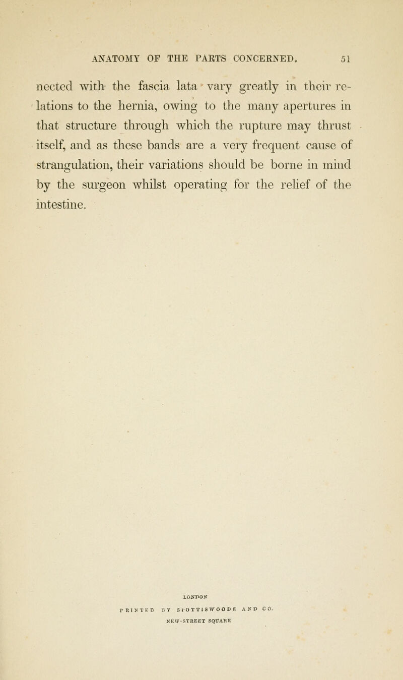 nected with the fascia lata - vary greatly in their re- lations to the hernia, owing to the many apertnres in that structure through which the rupture may thrust itself, and as these bands are a very frequent cause of strangulation, their variations should be borne in mind by the surgeon whilst operating for the reUef of the intestine. LONVOS PRTNXKD BY S lO T TI S W O 0 D K AND CO. NEW-STREET SQUARE