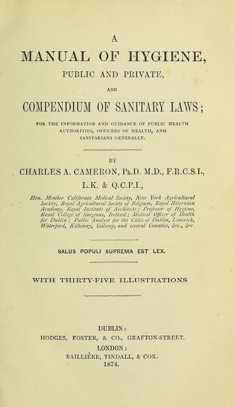 A • MANUAL OF HYGIENE, PUBLIC AND PRIVATE, AND COMPENDIUM OF SANITARY LAWS; FOR THE INFORMATION AND GUIDANCE OF PUBLIC HEALTH AUTHORITIES, OFFICERS OF HEALTH, AND SANITARIANS GENERALLY. BY CHARLES A. CAMERON, Ph.D. M.D., F.R.C.SL, L.K. & Q.C.P.I., Hon. Me7nher California Medical Society, New York Agricultural Society, Royal Agriculttcral Society of Belgium, Royal Hibernian Academy, Royal Institute of Architects; Professor of Hygiene, Royal College of Surgeons, Ireland; Medical Officer of Health for Dtcblin ; Public Analyst for the Cities of Dublin, Limerick, Waierford, Hilkejiny, Galway, and several Counties, &^c,, dr^r. SALUS POPULI SUPREMA EST LEX. \VITH THIRTY-FIVE ILLUSTRATIONS DUBLIN: HODGES, FOSTER, & CO., GRAFTON-STREET. LONDON: BAILLIERE, TINDALL, & COX. 1874.
