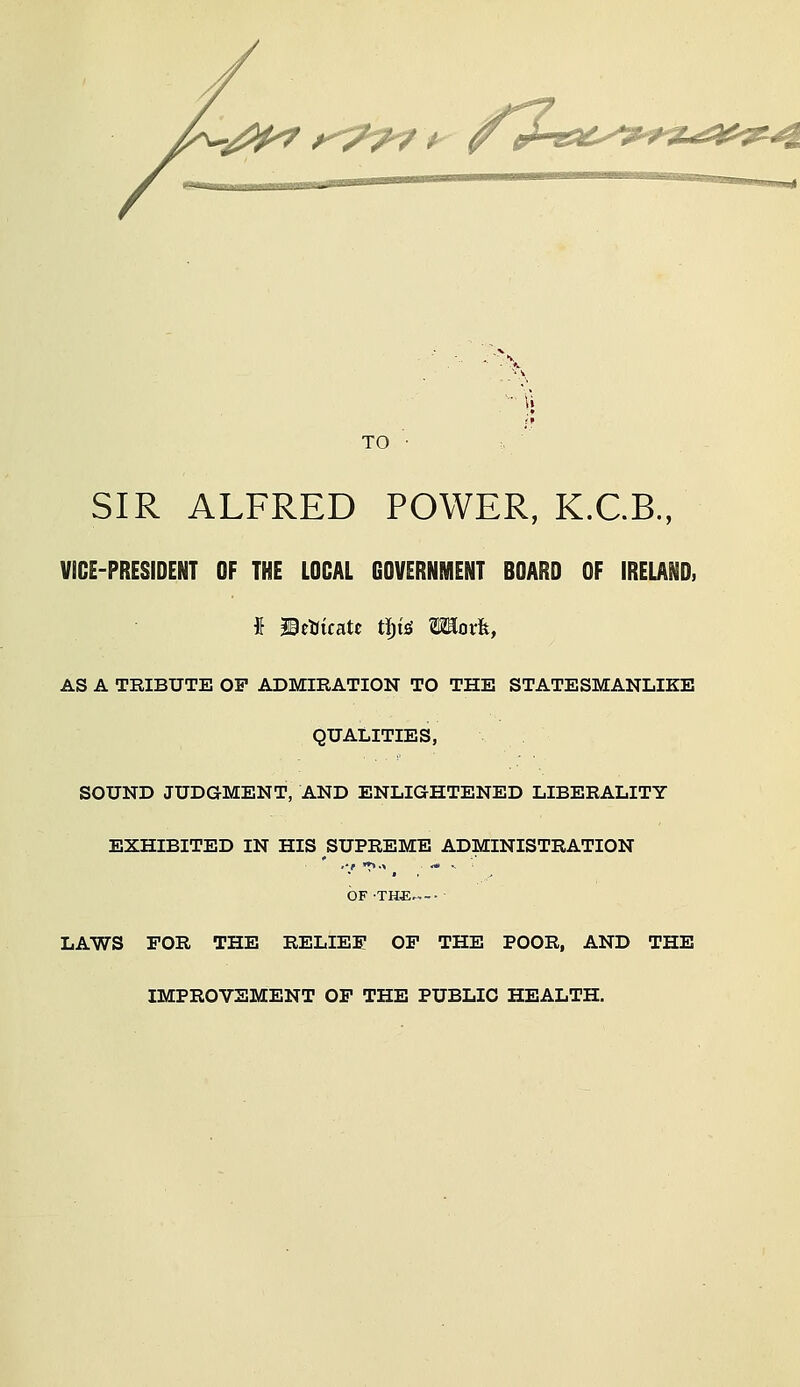 '.i^fi^ f<^7^^ TO ■ . SIR ALFRED POWER, K.C.B., VICE-PRESIDENT OF THE LOCAL GOVERNMENT BOARD OF IRELAND, AS A TRIBUTE OF ADMIRATION TO THE STATESMANLIKE QUALITIES, SOUND JUDGMENT, AND ENLIGHTENED LIBERALITY EXHIBITED IN HIS SUPREME ADMINISTRATION OF THE ■ LAWS FOR THE RELIEF OF THE POOR, AND THE IMPROVEMENT OF THE PUBLIC HEALTH.