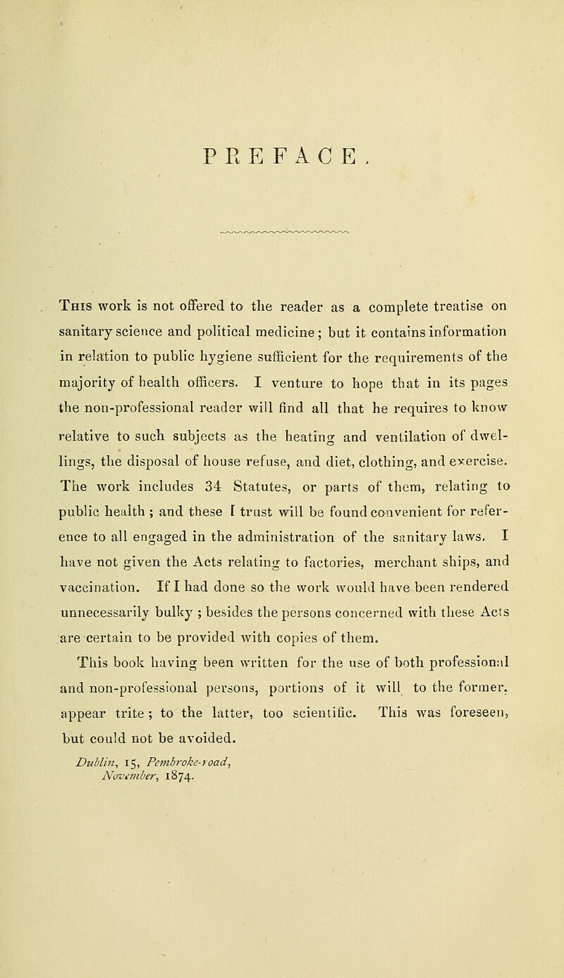 PREFACE This work is not offered to the reader as a complete treatise on sanitary science and political medicine ; but it contains information in relation to public hygiene sufficient for the requirements of the majority of health officers. I venture to hope that in its pages the non-professional reader will find all that he requires to know relative to such subjects as the heating and ventilation of dwel- lings, the disposal of house refuse, and diet, clothing, and exercise. The work includes 34 Statutes, or parts of them, relating to public health ; and these I trust will be found convenient for refer- ence to all engaged in the administration of the sanitary laws, I have not given the Acts relating to factories, merchant ships, and vaccination. If I had done so the work would have been rendered unnecessarily bulky ; besides the persons concerned with these Acts are certain to be provided with copies of them. This book having been written for the use of both professional and non-professional persons, portions of it will to the former, appear trite ; to the latter, too scientific. This was foreseen, but could not be avoided. Dublin, 15, Pembroke-road, NoJiniber, 1874.