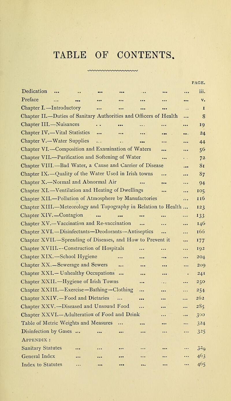 TABLE OF CONTENTS. Dedication ... .. ... ... ,.. ... ... iii. Preface ... ... ... ... ... ... ... v. Chapter I.—Introductory ... ... ... ... .. i Chapter II.—Duties of Sanitary Authorities and Officers of Health ... 8 Chapter III.—^Nuisances .. ... ... ... ... ig Chapter IV.—Vital Statistics ... ... ... .,. ... 24 Chapter V.—Water Supplies ... ., ... ... ... 44 Chapter VI.—Composition and Examination of Waters ... ... 56 Chapter VII.—Purification and Softening of Water ... , . 72. Chapter VIII.—-Bad Water, a Cause and Carrier of Disease ... 81 Chapter IX.—Quality of the Water Used in Irish towns ... ... 87 Chapter X.—Normal and Abnormal Air ... ... ... 94 Chapter XL—Ventilation and Heating of Dwellings ... ... 105 Chapter XII.—Pollution of Atmosphere by Manufactories ... 116 Chapter XIII.—Meteorology and Topography ia Relation to Health ... 123 Chapter XIV.—Contagion ... ... ... ... ... 133 Chapter XV.—Vaccination and Re-vaccination ... ... ... 146 Chapter XVI.—Disinfectants—Deodorants—Antiseptics ... ... 166 Chapter XVII.—Spieading of Diseases, and How to Prevent it ... 177 Chapter XVII1.—Construction of Hospitals ... ... ... 192 Chapter XIX.—School Hygiene ... ... ... ... 204 Chapter XX.—Sewerage and Sewers ... ... ... ... 209 Chapter XXI.—Unhealthy Occupations ... ... ... . 241 Chapter XXII.—Hygiene of Irish Towns ... ,,, ... 250 Chapter XXIII.—Exercise—Bathing—Clothing ... ... ... 254 Chapter XXIV. —Food and Dietaries ... ... ... ... 262 Chapter XXV.—Diseased and Unsound Food ... ... ... 2S5 Chapter XXVI.—Adulteration of Food and Drink ... ... 300 Table of Metric Weights and Measures ... ... ... ... 324 Disinfection by Gases .-. ... ... ... ... ... 325 Appendix : Sanitary Statutes ... ... ... ... ... ... 329 General Index ... ... ... ... •.• ••• 463 Index to Statutes ... ... ... ... ... — 465