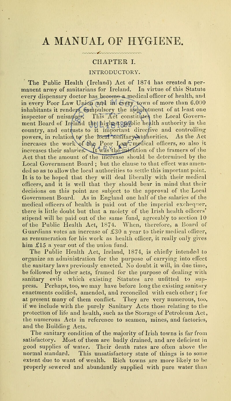 A MANUAL OF HYGIENE. CHAPTER I. INTRODUCTORY. ' The Public Health (Ireland) Act of 1874 has created a per- manent army of sanitarians for Ireland. In virtue of this Statute every dispensary doctor has heG-eme-a..medical officer of health, and in every Poor Law Unidja^aUd iWi eye^y town of more than 6,000 inhabitants it rendej>^§©rQpulsory the app^ii;itment of at least one inspector of nuisao^s^ This 'Act constitutiek the Local Govern- ment Board of Ir^lalid tjifej ^iglTg^Jggi^lic heklth authority in the country, and entrusts to it important directive and controlling' powers, in relatioii. t(?'' the fecTt?'*^ni'Eary^j&uJmorities. As the Act increases the worloM <il^ Poor Lsi^miAlcal officers, so also it increases their salariesT-^sj^t'was the^jjaJ^ntion of the framers of the Act that the amount of the increase should be determined by the Local Government Board ; but the clause to that effect was amen- ded so as to allow the local authorities to settle this important point. It is to be hoped that they will deal liberally with their medical officers, and it is well that they should bear in mind that their decisions on this point are subject to the approval of the Local Government Board. As in England one half of the salaries of the medical officers of health is paid out of the imperial exchequer, there is little doubt but that a moiety of the Irish health officers' stipend will be paid out of the same fund, agreeably to section 10 of the Public Health Act, 1874. When, therefore, a Board of Guardians votes an increase of £30 a year to their medical officer, as remuneration for his work as health officer, it really only gives him £15 a year out of the union fund. The Public Health Act, Ireland, 1874, is chiefly intended to organize an administration for the purpose of carrying into effect the sanitary laws previously enacted. No doubt it will, in due time, be followed by other acts, framed for the purpose of dealing with sanitary evils which existing Statutes are unfitted to sup- press. Perhaps, too, we may have before long the existing sanitary enactments codified, amended, and reconciled with each other ; for at present many of them conflict. They are very numerous, too, if we include with the purely Sanitary Acts those relating to the protection of life and health, such as the Storage of Petroleum Act, the numerous Acts in reference to seamen, mines, and factories, and the Building Acts. The sanitary condition of the majority of Irish towns is far from satisfactory. Most of them are badly drained, and are deficient in good supplies of water. Their death rates are often above the normal standard. This unsatisfactory state of things is to some extent due to want of wealth. Rich towns are more likely to be properly sewered and abundantly supplied with pure water than