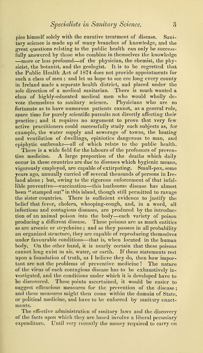 pies himself solely with the curative treatment of disease. Sani- tary science is made up of many branches of knowledge, and the great questions relating to the public health can only be success- fully answered by those who combine in themselves the knowledge —more or less profound—of the physician, the chemist, the phy- sicist, the botanist, and the geologist. It is to be regretted that the Public Health Act of 1874 does not provide appointments for such a class of men : and let us hope to see ere long every county in Ireland made a separate health district, and placed under the sole direction of a medical sanitarian. There is much wanted a class of highly-educated medical men who would wholly de- vote themselves to sanitary science. Physicians who are so fortunate as to have numerous patients cannot, as a general rule, spare time for purely scientific pursuits not directly affecting their practice; and it requires no argument to prove that very few active practitioners could successfully study such subjects as, for example, the water supply and sewerage of towns, the heating and ventilation of dwellings, epizootics dangerous to man, and epiphytic outbreaks—all of which relate to the public health. There is a wide field for the labours of the professors of preven- tive medicine. A large proportion of the deaths which dally occur in these countries are due' to diseases which hygienic means, vigorously employed, are capable of extirpating. Small-pox, some years ago, annually carried ofi several thousands of persons in Ire- land alone ; but, owing to the rigorous enforcement of that infal- lible preventive—vaccination—this loathsome disease has almost been  stamped out in this island, though still permitted to ravage the sister countries. There is sufficient evidence to justify the belief that fever, cholera, whooping-cough, and, in a word, all infectious and contagious diseases, are produced by the introduc- tion of an animal poison into the body—each variety of poison producing a diflFerent disease. These poisons are as much entities as are arsenic or strychnine; and as they possess in all probability an organized structure, they are capable of reproducing themselves under favourable conditions—that is, when located in the human body. On the other hand, it is nearly certain that these poisons cannot long exist in air, water, or earth. If these statements rest upon a foundation of truth, as I believe they do, then how impor- tant are not the problems of preventive medicine ! The nature of the virus of each contagious disease has to be exhaustively in- vestigated, and the conditions under which it is developed have to be discovered. These points ascertained, it would be easier to suggest efficacious measures for the prevention of the disease ; and these measures might then come within the domain of State, or political medicine, and have to be enforced by sanitary enact- ments. The effijctive administration of sanitary laws and the discovery of the facts upon which they are based involve a liberal pecuniary expenditure. Until very recently the money required to carry on