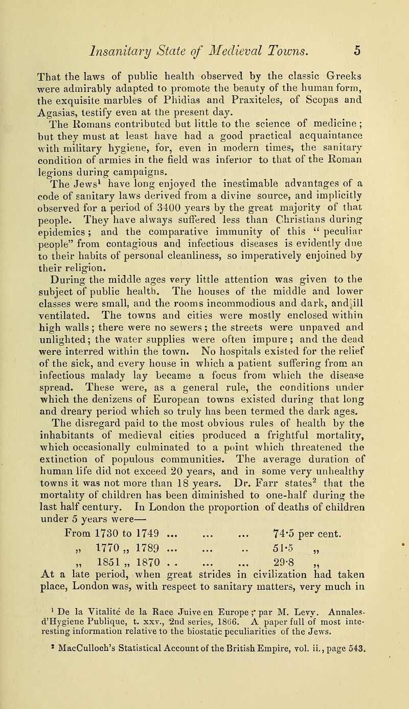 That the laws of public health observed by the classic Greeks were admirably adapted to promote the beauty of the human form, the exquisite marbles of Phidias and Praxiteles, of Scopas and Agasias, testify even at the present day. The Romans contributed but little to the science of medicine ; but they must at least have had a good practical acquaintance Avith military hygiene, for, even in modern times, the sanitary condition of armies in the field was inferior to that of the Roman legions during campaigns. The Jews' have long enjoyed the inestimable advantages of a code of sanitary laws derived from a divine source, and implicitly observed for a period of 3400 years by the great majority of that people. They have always suffered less than Christians during epidemics; and the comparative immunity of this  peculiar people from contagious and infectious diseases is evidently due to their habits of personal cleanliness, so imperatively enjoined by their religion. During the middle ages very little attention was given to the subject of public health. The houses of the middle and lower classes were small, and the rooms incommodious and dark, andjill ventilated. The towns and cities were mostly enclosed within high walls ; there were no sewers ; the streets were unpaved and unlighted; the water supplies were often impure; and the dead were interred within the town. No hospitals existed for the relief of the sick, and every house in which a patient suffering from an infectious malady lay became a focus from which the disease spread. These were, as a general rule, the conditions under which, the denizens of European towns existed during that long and dreary period which so truly has been termed the dark ages. The disregard paid to the most obvious rules of health by the inhabitants of medieval cities produced a frightful mortality, which occasionally culminated to a point which threatened the extinction of populous communities. The average duration of human life did not exceed 20 years, and in some very unhealthy towns it was not more than 18 years. Dr. Fai-r states^ that the mortality of children has been diminished to one-half during the last half century. In London the proportion of deaths of children under 5 years were— From 1730 to 1749 ... 74-5 per cent. „ 1770,, 1789 51-6 „ „ 1851 „ 1870 29-8 „ At a late period, when great strides in civilization had taken place, London was, with respect to sanitary matters, very much in ' De la Vitalite de la Race Juiveen Europe; par M. Levy. Annales- d'Hygiene Publique, t. xxv., 2nd series, 18d6. A paper full of most inte- resting information relative to the biostatic peculiarities of the Jews. * MacCulloch's Statistical Account of the British Empire, vol. ii., page 543.