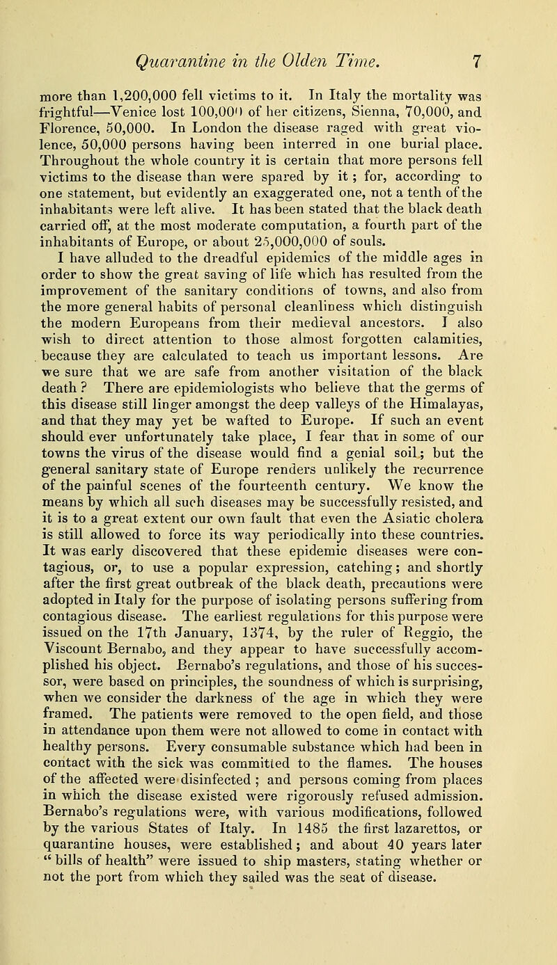 more than 1,200,000 fell victims to it. In Italy the mortality was frightful—Venice lost 100,00') of her citizens, Sienna, 70,000, and Florence, 50,000. In London the disease raged with great vio- lence, 50,000 persons having been interred in one burial place. Throughout the whole country it is certain that more persons fell victims to the disease than were spared by it; for, according' to one statement, but evidently an exaggerated one, not a tenth of the inhabitants were left alive. It has been stated that the black death carried off, at the most moderate computation, a fourth part of the inhabitants of Europe, or about 25,000,000 of souls. I have alluded to the dreadful epidemics of the middle ages in order to show the great saving of life which has resulted from the improvement of the sanitary conditions of towns, and also from the more general habits of personal cleanliness which distinguish the modern Europeans from their medieval ancestors. I also wish to direct attention to those almost forgotten calamities, , because they are calculated to teach us important lessons. Are we sure that we are safe from another visitation of the black death ? There are epidemiologists who believe that the germs of this disease still linger amongst the deep valleys of the Himalayas, and that they may yet be wafted to Europe. If such an event should ever unfortunately take place, I fear that, in some of our towns the virus of the disease would find a genial soil; but the general sanitary state of Europe renders unlikely the recurrence of the painful scenes of the fourteenth century. We know the means by which all such diseases may be successfully resisted, and it is to a great extent our own fault that even the Asiatic cholera is still allowed to force its way periodically into these countries. It was early discovered that these epidemic diseases were con- tagious, or, to use a popular expression, catching; and shortly after the first great outbreak of the black death, precautions were adopted in Italy for the purpose of isolating persons suffering from contagious disease. The earliest regulations for this purpose were issued on the 17th January, 1374, by the ruler of Reggio, the Viscount Bernabo, and they appear to have successfully accom- plished his object. Bernabo's regulations, and those of his succes- sor, were based on principles, the soundness of which is surprising, when we consider the darkness of the age in which they were framed. The patients were removed to the open field, and those in attendance upon them were not allowed to come in contact with healthy persons. Every consumable substance which had been in contact with the sick was committed to the flames. The houses of the affected were disinfected ; and persons coming from places in which the disease existed were rigorously refused admission. Bernabo's regulations were, with various modifications, followed by the various States of Italy. In 1485 the first lazarettos, or quarantine houses, were established; and about 40 years later  bills of health were issued to ship masters, stating whether or not the port from which they sailed was the seat of disease.