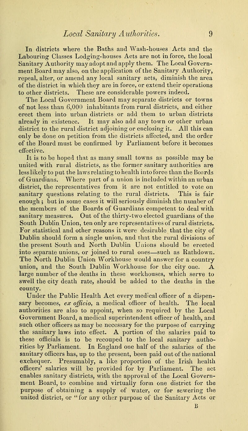 In districts where the Baths and Wash-houses Acts and the Labouring Classes Lodging-houses Acts are not in force, the local Sanitary Authority may adopt and apply them. The Local Govern- ment Board may also, on the application of the Sanitary Authority, repeal, alter, or amend any local sanitary acts, diminish the area of the district in which they are in force, or extend their operations to other districts. These are considerable powers indeed. The Local Government Board may separate districts or towns of not less than 6,000 inhabitants from rural districts, and either erect them into urban districts or add them to urban districts already in existence. It may also add any town or other urban district to the rural district adjoining or enclosing it. All this can only be done on petition from the districts affected, and the order of the Board must be confirmed by Parliament before it becomes effective. It is to be hoped that as many small towns as possible may be united with rural districts, as the former sanitary authorities are less likely to put the laws relating to health into force than the Boards of Guardians. Where part of a union is included within an urban district, the representatives from it are not entitled to vote on sanitary questions relating to the rural districts. This is fair enough ; but in some cases it will seriously diminish the number of the members of the Boards of Guardians competent to deal with sanitary measures. Out of the thirty-two elected guardians of the South Dublin Union, ten only are representatives of rural districts. For statistical and other reasons it were desirable that the city of Dublin should form a single union, and that the rui-al divisions of the present South and North Dublin Unions should be erected into separate unions, or joined to rural ones—such as Rathdown. The North Dublin Union Workhouse would answer for a country union, and the South Dublin Workhouse for the city one. A large number of the deaths in these workhouses, which serve to swell the city death rate, should be added to the deaths in the county. Under the Public Health Act every medical officer of a dispen- sary becomes, ex officio, a medical oflQcer of health. The local authorities are also to appoint, when so required by the Local Government Board, a medical superintendent officer of health, and such other officers as may be necessary for the purpose of carrying the sanitary laws into effect. A portion of the salaries paid to these officials is to be recouped to the local sanitary autho- rities by Parliament. In England one half of the salaries of the sanitary officers has, up to the present, been paid out of the national exchequer. Presumably, a like proportion of the Irish health officers' salaries will be provided for by Parliament. The act enables sanitary districts, with the approval of the Local Govern- ment Board, to combine and virtually form one district for the purpose of obtaining a supply of water, or for sewering tlie united district, or for any other purpose of the Sanitary Acts or B