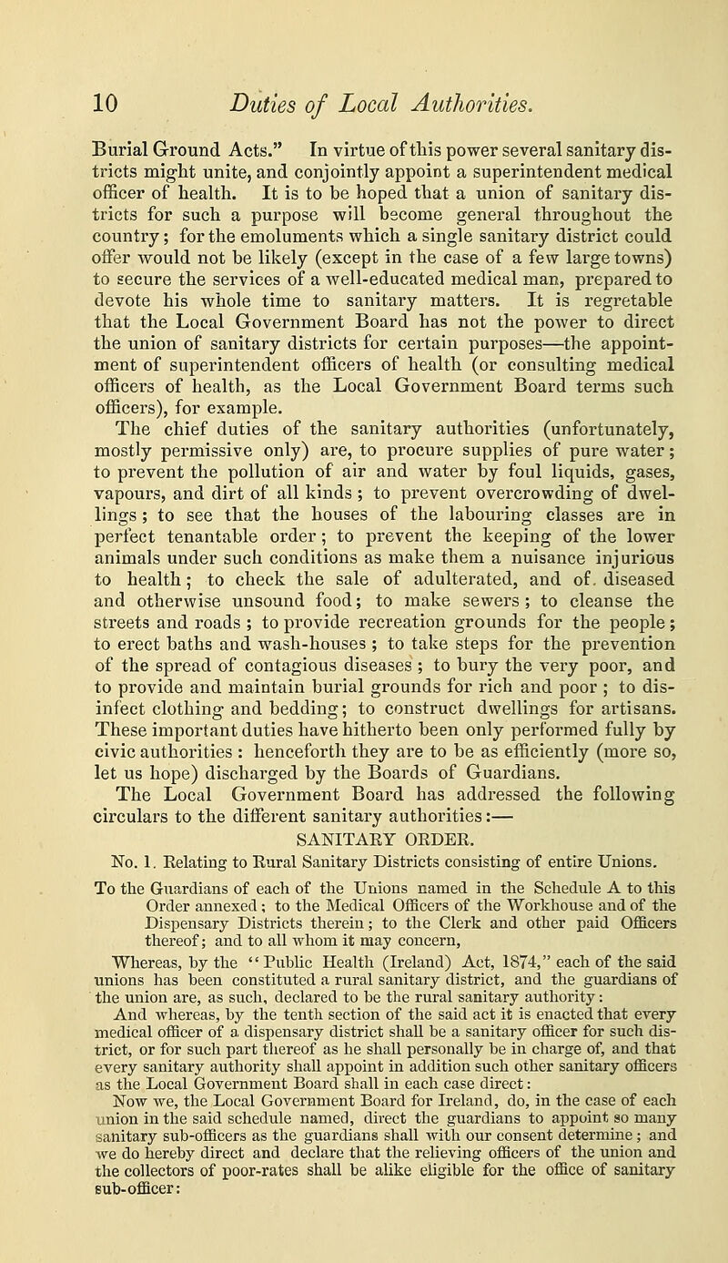 Burial Ground Acts. In virtue of this power several sanitary dis- tricts might unite, and conjointly appoint a superintendent medical officer of health. It is to be hoped that a union of sanitary dis- tricts for such a purpose will become general throughout the country; for the emoluments which a single sanitary district could offer would not be likely (except in the case of a few large towns) to secure the services of a well-educated medical man, prepared to devote his whole time to sanitary matters. It is regretable that the Local Government Board has not the power to direct the union of sanitary districts for certain purposes—the appoint- ment of superintendent officers of health (or consulting medical officers of health, as the Local Government Board terms such officers), for example. The chief duties of the sanitary authorities (unfortunately, mostly permissive only) are, to procure supplies of pure water; to prevent the pollution of air and water by foul liquids, gases, vapours, and dirt of all kinds ; to prevent overcrowding of dwel- lings ; to see that the houses of the labouring classes are in perfect tenantable order; to prevent the keeping of the lower animals under such conditions as make them a nuisance injurious to health; to check the sale of adulterated, and of. diseased and otherwise unsound food; to make sewers ; to cleanse the streets and roads ; to provide recreation grounds for the people; to erect baths and wash-houses; to take steps for the prevention of the spread of contagious diseases ; to bury the very poor, and to provide and maintain burial grounds for rich and poor ; to dis- infect clothing and bedding; to construct dwellings for artisans. These important duties have hitherto been only performed fully by civic authorities : henceforth they are to be as efficiently (more so, let us hope) discharged by the Boards of Guardians. The Local Government Board has addressed the following circulars to the different sanitary authorities:— SANITAEY OEDEE. No. 1. Eelating to Eural Sanitary Districts consisting of entire Unions. To tlie Guardians of each of the Unions named in the Schedule A to this Order annexed; to the Medical Officers of the Workhouse and of the Dispensary Districts therein; to the Clerk and other paid Officers thereof; and to all whom it may concern, Whereas, by the Public Health (Ireland) Act, 1874, each of the said unions has been constituted a rural sanitary district, and the guardians of the union are, as such, declared to be the rural sanitary authority: And whereas, by the tenth section of the said act it is enacted that every medical officer of a, dispensary district shaU be a sanitary officer for such dis- trict, or for such part thereof as he shall personally be in charge of, and that every sanitary authority shall appoint in addition such other sanitary officers as the Local Government Board shall in each case direct: Now we, the Local Government Board for Ireland, do, in the case of each union in the said schedule named, direct the guardians to appoint so many sanitary sub-officers as the guardians shall with our consent determine; and we do hereby direct and declare that the relieving officers of the union and the collectors of poor-rates shall be alike eligible for the office of sanitary sub-officer: