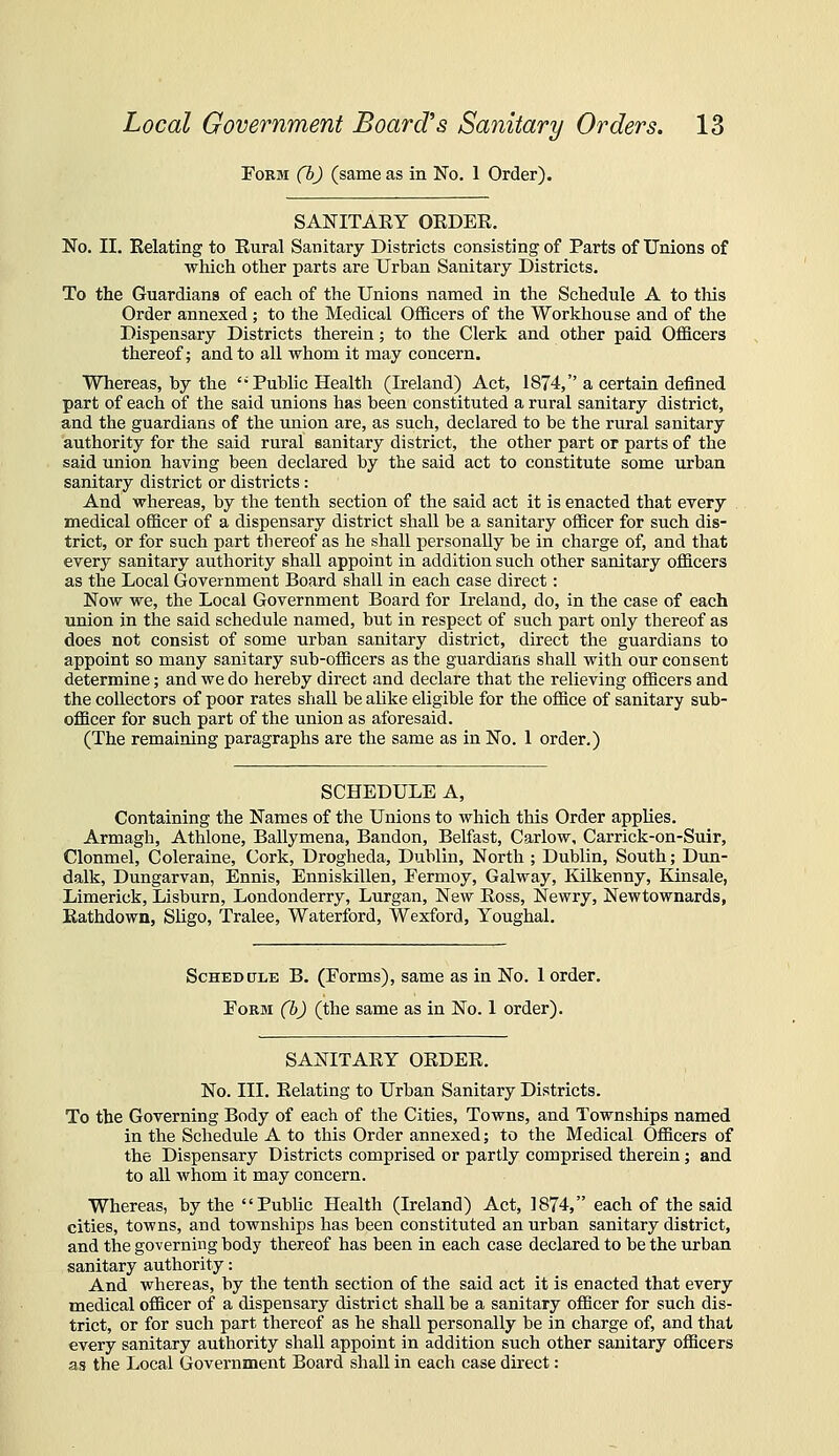 ToBM (b) (same as in No. 1 Order). SANITARY OEDER. No. II. Relating to Rural Sanitary Districts consisting of Parts of Unions of which other parts are Urban Sanitary Districts. To the Guardians of each of the Unions named in the Schedule A to tliis Order annexed ; to the Medical Officers of the Workhouse and of the Dispensary Districts therein; to the Clerk and other paid Officers thereof; and to all whom it may concern. Whereas, by the *• Public Health (Ireland) Act, 1874, a certain defined part of each of the said unions has been constituted a rural sanitary district, and the guardians of the union are, as such, declared to be the rural sanitary authority for the said rural sanitary district, the other part or parts of the said union having been declared by the said act to constitute some urban sanitary district or districts: And whereas, by the tenth section of the said act it is enacted that every medical officer of a dispensary district shall be a sanitary officer for such dis- trict, or for such part thereof as he shall personally be in charge of, and that every sanitary authority shall appoint in addition such other sanitary officers as the Local Government Board shall in each case direct: Now we, the Local Government Board for Ireland, do, in the case of each union in the said schedule named, but in respect of such part only thereof as does not consist of some urban sanitary district, direct the guardians to appoint so many sanitary sub-officers as the guardians shall with our consent determine; and we do hereby direct and declare that the relieving officers and the collectors of poor rates shall be alike eligible for the office of sanitary sub- officer for such part of the union as aforesaid. (The remaining paragraphs are the same as in No. 1 order.) SCHEDULE A, Containing the Names of the Unions to which this Order applies. Armagh, Athlone, Ballymena, Bandon, Belfast, Carlow, Carrick-on-Suir, Clonmel, Coleraine, Cork, Drogheda, Dublin, North ; Dublin, South; Dun- dalk, Dungarvan, Ennis, Enniskillen, Fermoy, Galway, Kilkenny, Kinsale, Limerick, Lisburn, Londonderry, Lurgan, New Ross, Newry, Newtownards, Eathdown, Sligo, Tralee, Waterford, Wexford, Youghal. Schedule B. (Forms), same as in No. 1 order. Form (b) (the same as in No. 1 order). SANITARY OEDEE. No. III. Eclating to Urban Sanitary Districts. To the Governing Body of each of the Cities, Towns, and Townships named in the Schedule A to this Order annexed; to the Medical Officers of the Dispensary Districts comprised or partly comprised therein; and to all whom it may concern. Whereas, by the Public Health (Ireland) Act, 1874, each of the said cities, towns, and townships has been constituted an urban sanitary district, and the governing body thereof has been in each case declared to be the urban sanitary authority: And whereas, by the tenth section of the said act it is enacted that every medical officer of a dispensary district shall be a sanitary officer for such dis- trict, or for such part thereof as he shall personally be in charge of, and that every sanitary authority shall appoint in addition such other sanitary officers as the Local Government Board shall in each case direct: