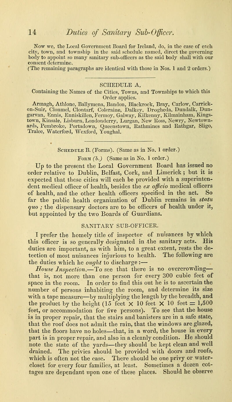 Now we, the Local Government Board for Ireland, do, in the case of esch city, town, and township in the said schedule named, direct the governing body to appoint so many sanitary sub-ofl&cers as the said body shall with our consent determine. (The remaining paragraphs are identical with those in Nos. 1 and 2 orders.) SCHEDULE A, Containing the Names of the Cities, Towns, and Townships to which this Order applies. Armagh, Athlone, Ballymena, Bandon, Blackrock, Bray, Carlow, Carrick- on-Suir, Clonmel, Clontarf, Coleraine, Dalkey, Drogheda, Dundalk, Dun- garvan, Ennis, Enniskillen, Fermoy, Galway, lOlkenny, Kilmainham, Kings- town, Kinsale, Lisburn, Londonderry, Lurgan, New Eoss, Newry, Newtown- ards, Pembroke, Portadown, Queenstown, Rathmines and Eathgar, Sligo, Tralee, Waterford, Wexford, Youghal. Schedule B. (Forms). (Same as in No. 1 order.) Form (b.) (Same as in No. 1 order.) Up to the present the Local Government Board has issued no order relative to Dublin, Belfast, Cork, and Limerick; but it is expected that these cities will each be provided with a superinten- dent medical officer of health, besides the ex officio medical officers of health, and the other health officers specified in the act. So far the public health organization of Dublin remains in statu quo ; the dispensary doctors are to be officers of health tinder it, but appointed by the two Boards of Guardians. SANITARY SUB-OFFICER. I prefer the homely title of inspector of nuisances by which this officer is so generally designated in the sanitary acts. His duties are important, as with him, to a great extent, rests the de- tection of most nuisances injurious to health. The following are the duties which he ought to discharge :— House Inspection.—To see that there is no overcrowding— that is, not more than one person for every 300 cubic feet of space in the room. In order to find this out he is to ascertain the number of persons inhabiting the room, and determine its size with a tape measure—by multiplying the length by the breadth, and the product by the height (15 feet X 10 feet X 10 feet = 1,500 feet, or accommodation for five persons). To see that the house is in proper repair, that the stairs and banisters are in a safe state, that the roof does not admit the rain, that the windows are glazed, that the floors have no holes—that, in a word, the house in every part is in proper repair, and also in a cleanly condition. He should note the state of the yards—they should be kept clean and well drained. The privies should be provided with doors and roofs, which is often not the case. There should be one privy or water- closet for every four families, at least. Sometimes a dozen cot- tages are dependant upon one of these places. Should he observe