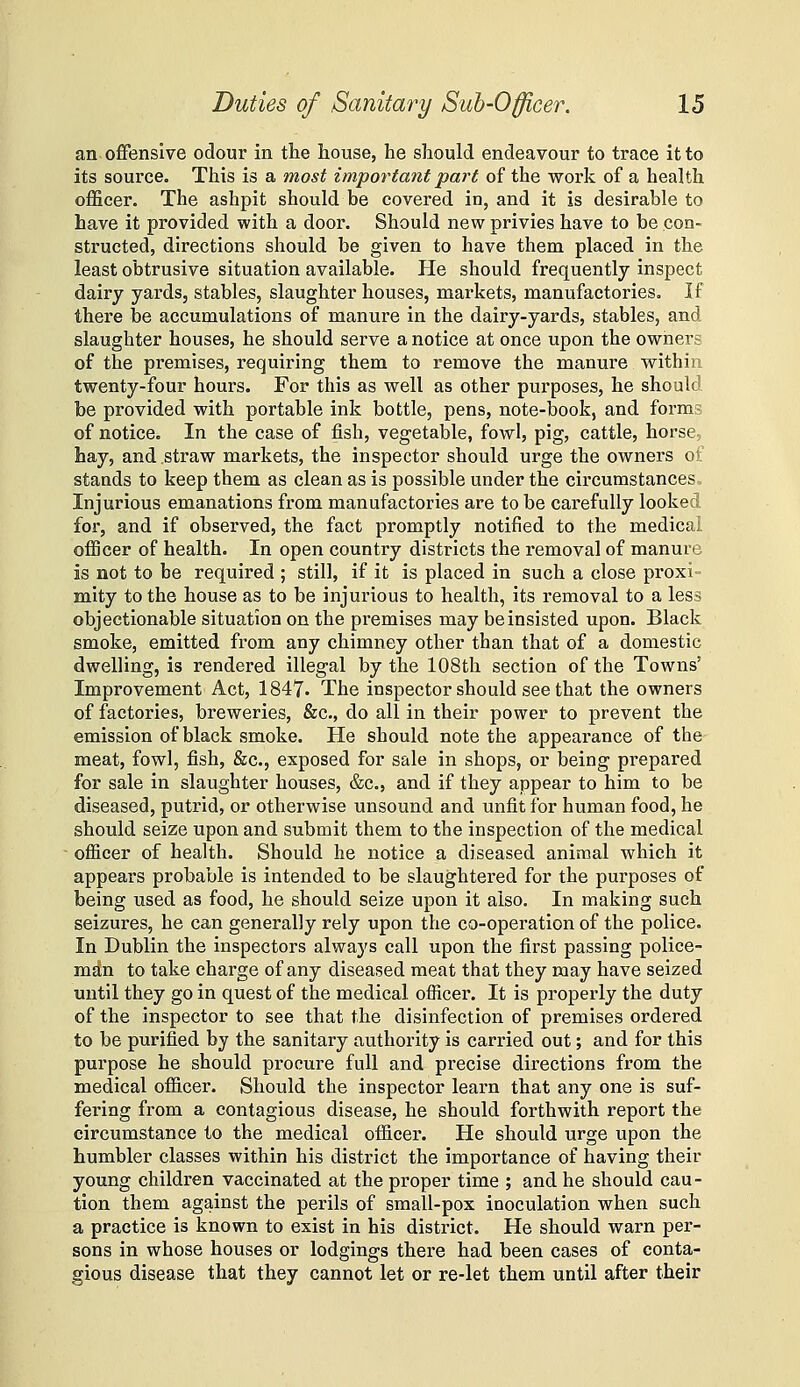 an offensive odour in the house, he should endeavour to trace it to its source. This is a most important part of the work of a health officer. The ashpit should be covered in, and it is desirable to have it provided with a door. Should new privies have to be con- structed, directions should be given to have them placed in the least obtrusive situation available. He should frequently inspect dairy yards, stables, slaughter houses, markets, manufactories. If there be accumulations of manure in the dairy-yards, stables, and slaughter houses, he should serve a notice at once upon the owners of the premises, requiring them to remove the manure within twenty-four hours. For this as well as other purposes, he should be provided with portable ink bottle, pens, note-book, and forms of notice. In the case of fish, vegetable, fowl, pig, cattle, horse, hay, and straw markets, the inspector should urge the owners of stands to keep them as clean as is possible under the circumstances.. Injurious emanations from manufactories are to be carefully looked for, and if observed, the fact promptly notified to the medical officer of health. In open country districts the removal of manure is not to be required ; still, if it is placed in such a close proxi- mity to the house as to be injurious to health, its removal to a less objectionable situation on the premises may be insisted upon. Black smoke, emitted from any chimney other than that of a domestic dwelling, is rendered illegal by the 108th section of the Towns' Improvement Act, 1847- The inspector should see that the owners of factories, breweries, &c., do all in their power to prevent the emission of black smoke. He should note the appearance of the meat, fowl, fish, &c., exposed for sale in shops, or being prepared for sale in slaughter houses, (fee, and if they appear to him to be diseased, putrid, or otherwise unsound and unfit for human food, he should seize upon and submit them to the inspection of the medical ofiicer of health. Should he notice a diseased animal which it appears probable is intended to be slaughtered for the purposes of being used as food, he should seize upon it also. In making such seizures, he can generally rely upon the co-operation of the police. In Dublin the inspectors always call upon the first passing police- man to take charge of any diseased meat that they may have seized until they go in quest of the medical ofiicer. It is properly the duty of the inspector to see that the disinfection of premises ordered to be purified by the sanitary authority is carried out; and for this purpose he should procure full and precise directions from the medical ofiicer. Should the inspector learn that any one is suf- fering from a contagious disease, he should forthwith report the circumstance to the medical officer. He should urge upon the humbler classes within his district the importance of having their young children vaccinated at the proper time ; and he should cau - tion them against the perils of small-pox inoculation when such a practice is known to exist in his district. He should warn per- sons in whose houses or lodgings there had been cases of conta- gious disease that they cannot let or re-let them until after their