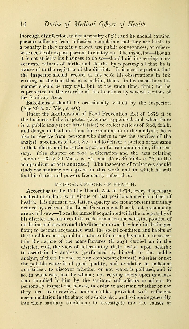 thorough disinfection, under a penalty of £5 ; and he should caution persons suffering from infectious complaints that they are liable to a penalty if they mix in a crowd, use public conveyances, or other- wise needlessly expose persons to contagion. The inspector—though it is not strictly his business to do so—should aid in securing more accurate returns of births and deaths by reporting all that he is aware of to the registrar of the district. It is most important that the inspector should record in his book his observations in ink writing at the time that he is making them. In his inspections his manner should be very civil, but, at the same time, firm ; for he is protected in the exercise of his functions by several sections of the Sanitary Acts. Bake-houses should be occasionally visited by the inspector. (See 26 & 27 Vic, c. 40.) Under the Adulteration of Food Prevention Act of 1872 it is the business of the inspector (when so appointed, and when there ' is a public analyst for his district) to collect articles of food, drink, and drugs, and submit them for examination to the analyst; he is also to receive from persons who desire to use the services of the analyst specimens of food, &c., and to deliver a portion of the same to that officer, and to retain a portion for re-examination, if neces- sary. (See chapter on food adulteration, and the acts relating thereto:—23 & 24 Vict., c. 84, and 35 & 36 Vict., c. 78, in the compendium of acts annexed.) The inspector of nuisances should study the sanitary acts given in this work and in which he will find his duties and powers frequently referred to. MEDICAL OFFICER OF HEALTH. According to the Public Health Act of 1874, every dispensary medical attendant is, in virtue of that position, a medical officer of health. His duties in the latter capacity are not at present minutely defined by orders of the Local Government Board, but presumably are as follows:—To make himself acquainted with the topography of his district, the nature of its rock formation and soils, the position of its drains and sewers, and the direction towards which its drainages flow ; to become acquainted with the social condition and habits of the humbler classes, and the nature of their employments ; to ascer- tain the nature of the manufactures (if any) carried on in the district, with the view of determining their action upon health ; to asceitain by analysis (performed by himself or the public analyst, if there be one, or any competent chemist) whether or not the potable water is of good quality, and available in sufficient quantities ; to discover whether or not water is polluted, and if so, in what way, and by whom ; not relying solely upon iniorma- tion supplied to him by the sanitary sub-officers or others, to personally inspect the houses, in order to ascertain whether or not they are overcrowded, untenantable, provided with sufficient accommodation in the shape of ashpits, &e., and to inquire generally into their sanitary condition ; to investigate into the causes of