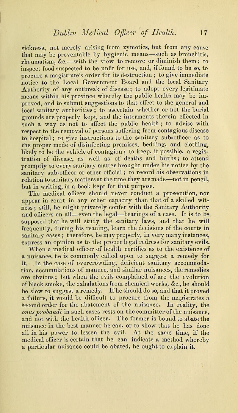 sickness, not merely arising from zymotics, but from any cause that may be preventable by hygienic means—such as bronchitis, rheumatism, &c.—with the view to remove or diminish them; to inspect food suspected to be unfit for use, and, if found to be so, to procure a magistrate's order for its destruction ; to give immediate notice to the Local Government Board and the local Sanitary Authority of any outbreak of disease; to adopt every legitimate means within his province whereby the public health may be im- proved, and to submit suggestions to that effect to the general and local sanitary authorities ; to ascertain whether or not the burial grounds are properly kept, and the interments therein effected in such a way as not to affect the public health ; to advise with respect to the removal of persons suffering from contagious disease to hospital; to give instructions to the sanitary sub-officer as to the proper mode of disinfecting premises, bedding, and clothing, likely to be the vehicle of contagion ; to keep, if possible, a regis- tration of disease, as well as of deaths and births; to attend promptly to every sanitary matter brought under his notice by the sanitary sub-officer or other official; to record his observations in relation to sanitary matters at the time they are made—not in pencil, but in writing, in a book kept for that purpose. The medical officer should never conduct a prosecution, nor appear in court in any other capacity than that of a skilled wit- ness ; still, he might privately confer with the Sanitary Authority and officers on all—even the legal—bearings of a case. It is to be supposed that he will study the sanitary laws, and that he will frequently, during his reading, learn the decisions of the courts in sanitary cases ; therefore, he may properly, in very many instances, express an opinion as to the proper legal redress for sanitary evils. When a medical officer of health certifies as to the existence of a nuisance, he is commonly called upon to suggest a remedy for it. In the case of overcrowding, deficient sanitary accommoda- tion, accumulations of manure, and similar nuisances, the remedies are obvious ; but when the evils complained of are the evolution of black smoke, the exhalations from chemical works, &c., he should be slow to suggest a remedy. If he should do so, and that it proved a failure, it would be difficult to procure from the magistrates a second order for the abatement of the nuisance. In reality, the onus prohandi in such cases rests on the committer of the nuisance, and not with the health officer. The former is bound to abate the nuisance in the best manner he can, or to show that he has done all in his power to lessen the evil. At the sanae time, if the medical officer is certain that he can indicate a method whereby a particular nuisance could be abated, he ought to explain it.