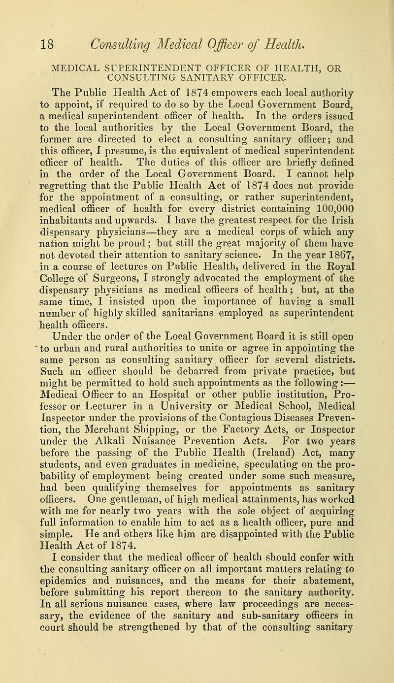 MEDICAL SUPERINTENDENT OFFICER OF HEALTH, OR CONSULTING SANITARY OFFICER. The Public Health Act of 1874 empowers each local authority to appoint, if required to do so by the Local Government Board, a medical superintendent officer of health. In the orders issued to the local authorities by the Local Government Board, the former are directed to elect a consulting sanitary officer; and this officer, I presume, is the equivalent of medical superintendent officer of health. The duties of this officer are briefly defined in the order of the Local Government Board. I cannot help regretting that the Public Health Act of 1874 does not provide for the appointment of a consulting, or rather superintendent, medical officer of health for every district containing 100,000 inhabitants and upwards. I have the greatest respect for the Irish dispensary physicians—they are a medical corps of which any nation might be proud; but still the great majority of them have not devoted their attention to sanitary science. In the year 1867? in a course of lectures on Public Health, delivered in the Royal College of Surgeons, I strongly advocated the employment of the dispensary physicians as medical officers of health; but, at the same time, I insisted upon the importance of having a small number of highly skilled sanitarians employed as superintendent health officers. Under the order of the Local Government Board it is still open ■ to urban and rural authorities to unite or agree in appointing the same person as consulting sanitary officer for several districts. Such an officer should be debarred from private practice, but might be permitted to hold such appointments as the following:— Medical Officer to an Hospital or other public institution, Pro- fessor or Lecturer in a University or Medical School, Medical Inspector under the provisions of the Coutagious Diseases Preven- tion, the Merchant Shipping, or the Factory Acts, or Inspector under the Alkali Nuisance Prevention Acts, For two years before the passing of the Public Health (Ireland) Act, many students, and even graduates in medicine, speculating on the pro- bability of employment being created under some such measure, had been qualifying themselves for appointments as sanitary officers. One gentleman, of high medical attainments, has worked with me for nearly two years with the sole object of acquiring full information to enable him to act as a health officer, pure and simple. He and others like him are disappointed with the Public Health Act of 1874. I consider that the medical officer of health should confer with the consulting sanitary officer on all important matters relating to epidemics and nuisances, and the means for their abatement, before submitting his report thereon to the sanitary authority. In all serious nuisance cases, where law proceedings are neces- sary, the evidence of the sanitary and sub-sanitary officers in court should be strengthened by that of the consulting sanitary