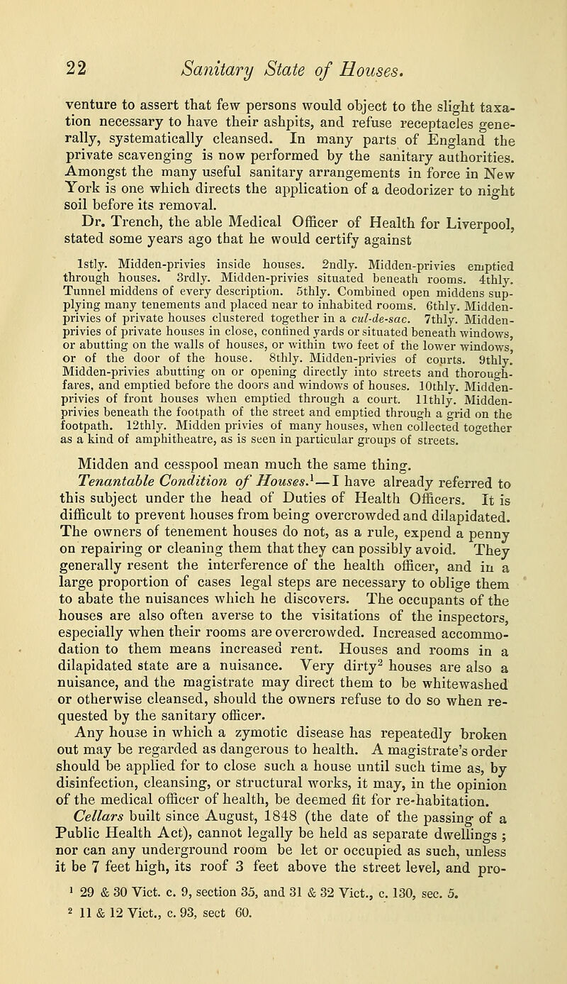 venture to assert that few persons would object to the slight taxa- tion necessary to have their ashpits, and refuse receptacles gene- rally, systematically cleansed. In many parts of England the private scavenging is now performed by the sanitary authorities. Amongst the many useful sanitary arrangements in force in New York is one which directs the application of a deodorizer to night soil before its removal. Dr. Trench, the able Medical Officer of Health for Liverpool, stated some years ago that he would certify against lst]y. Midden-privies inside houses. 2ndly. Midden-privies emptied through houses. Srdly. Midden-privies situated beneath rooms. 4thly. Tunnel middens of every description. 5thly. Combined open middens sup- plying many tenements and placed near to inhabited rooms. 6thly. Midden- privies of private houses clustered together in a cul-de-sac. 7thly. Midden- privies of private houses in close, contined yards or situated beneath windows or abutting on the walls of houses, or within two feet of the lower windows or of the door of the house. 8thly. Midden-privies of courts. 9thly. Midden-privies abutting on or opening directly into streets and thorough- fares, and emptied before the doors and windows of houses. lOthly. Midden- privies of front houses when emptied through a court, llthly. Midden- privies beneath the footpath of the sti-eet and emptied through a grid on the footpath. 12thly. Midden privies of many houses, when collected together as a kind of amphitheatre, as is seen in particular groups of streets. Midden and cesspool mean much the same thing. Tenantable Condition of Houses.^—I have already referred to this subject under the head of Duties of Health Officers. It is difficult to prevent houses from being overcrowded and dilapidated. The owners of tenement houses do not, as a rule, expend a penny on repairing or cleaning them that they can possibly avoid. They generally resent the interference of the health officer, and in a large proportion of cases legal steps are necessary to oblige them to abate the nuisances which he discovers. The occupants of the houses are also often averse to the visitations of the inspectors, especially when their rooms are overcrowded. Increased accommo- dation to them means increased rent. Houses and rooms in a dilapidated state are a nuisance. Very dirty^ houses are also a nuisance, and the magistrate may direct them to be whitewashed or otherwise cleansed, should the owners refuse to do so when re- quested by the sanitary officer. Any house in which a zymotic disease has repeatedly broken out may be regarded as dangerous to health. A magistrate's order should be applied for to close such a house until such time as, by disinfection, cleansing, or structural works, it may, in the opinion of the medical officer of health, be deemed fit for re-habitation. Cellars built since August, 1848 (the date of the passing of a Public Health Act), cannot legally be held as separate dwellings ; nor can any underground room be let or occupied as such, unless it be 7 feet high, its roof 3 feet above the street level, and pro- ' 29 & 30 Vict. c. 9, section 35, and 31 & 32 Vict., c. 130, sec. 5.