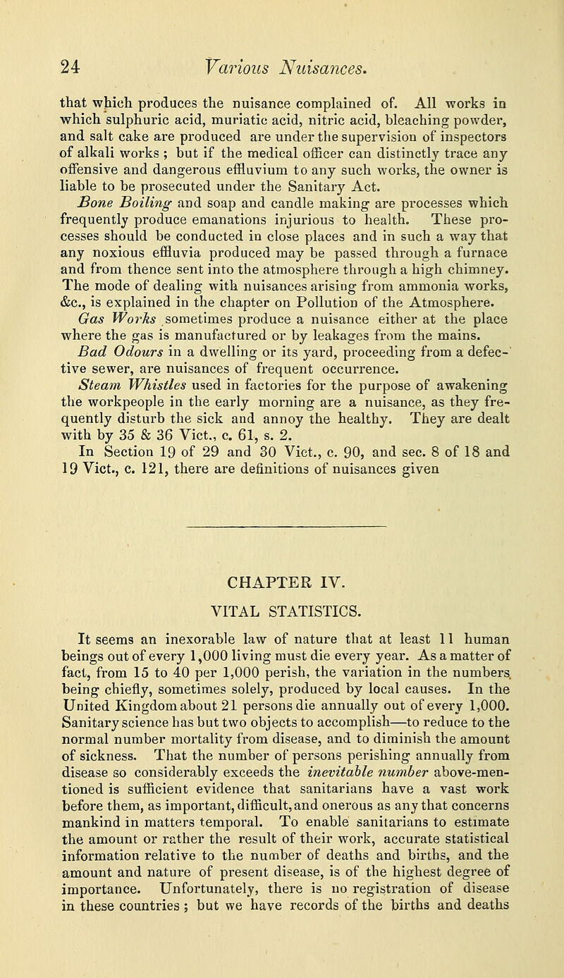 that which produces the nuisance complained of. All works in which sulphuric acid, muriatic acid, nitric acid, bleaching powder, and salt cake are produced are under the supervision of inspectors of alkali works ; but if the medical officer can distinctly trace any offensive and dangerous effluvium to any such works, the owner is liable to be prosecuted under the Sanitary Act. Bone Boiling and soap and candle making are processes which frequently produce emanations injurious to health. These pro- cesses should be conducted in close places and in such a way that any noxious effluvia produced may be passed through a furnace and from thence sent into the atmosphere through a high chimney. The mode of dealing with nuisances arising from ammonia works, &c., is explained in the chapter on Pollution of the Atmosphere. Gas Works sometimes produce a nuisance either at the place where the gas is manufactured or by leakages from the mains. Bad Odours in a dwelling or its yard, proceeding from a defec-' tive sewer, are nuisances of frequent occurrence. Steam Whistles used in factories for the purpose of awakening the workpeople in the early morning are a nuisance, as they fre- quently disturb the sick and annoy the healthy. They are dealt with by 35 & 36 Vict., c. 61, s. 2. In Section 19 of 29 and 30 Vict., c. 90, and sec. 8 of 18 and 19 Vict., c. 121, there are definitions of nuisances given CHAPTER IV. VITAL STATISTICS. It seems an inexorable law of nature that at least 11 human beings out of every 1,000 living must die every year. As a matter of fact, from 15 to 40 per 1,000 perish, the variation in the numbers, being chiefly, sometimes solely, produced by local causes. In the United Kingdomabout 21 persons die annually out of every 1,000. Sanitary science has but two objects to accomplish—to reduce to the normal number mortality from disease, and to diminish the amount of sickness. That the number of persons perishing annually from disease so considerably exceeds the inevitable number above-men- tioned is sufficient evidence that sanitarians have a vast work before them, as important, difficult, and onerous as any that concerns mankind in matters temporal. To enable sanitarians to estimate the amount or rather the result of their work, accurate statistical information relative to the number of deaths and births, and the amount and nature of present disease, is of the highest degree of importance. Unfortunately, there is no registration of disease in these countries ; but we have records of the births and deaths