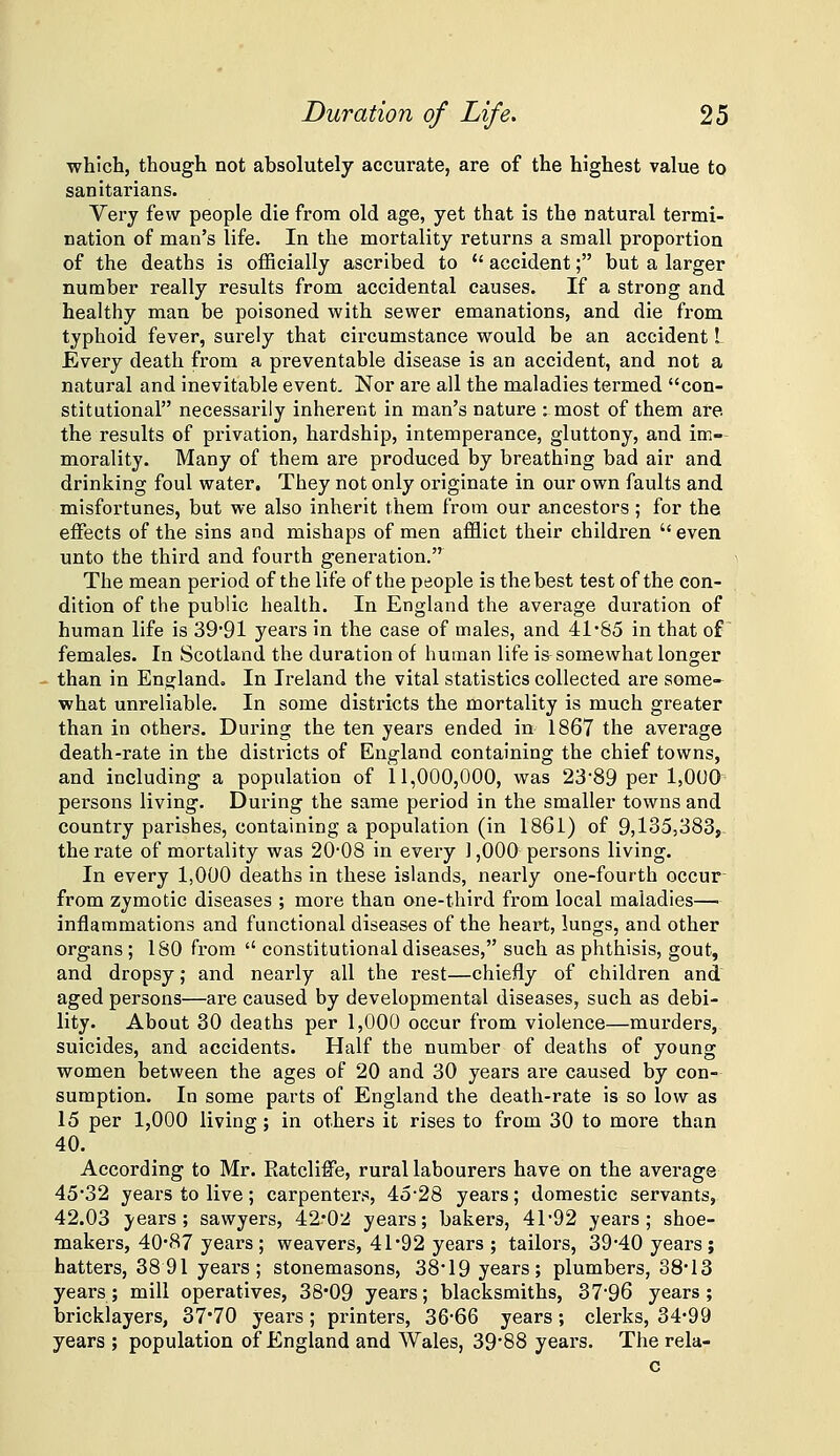 which, though not absolutely accurate, are of the highest value to sanitarians. Very few people die from old age, yet that is the natural termi- nation of man's life. In the mortality returns a small proportion of the deaths is officially ascribed to  accident; but a larger number really results from accidental causes. If a strong and healthy man be poisoned with sewer emanations, and die from typhoid fever, surely that circumstance would be an accident I Every death from a preventable disease is an accident, and not a natural and inevitable event. Nor are all the maladies termed con- stitutional necessarily inherent in man's nature : most of them are the results of privation, hardship, intemperance, gluttony, and im- morality. Many of them are produced by breathing bad air and drinking foul water. They not only originate in our own faults and misfortunes, but we also inherit them from our ancestors; for the effects of the sins and mishaps of men afflict their children  even unto the third and fourth generation. The mean period of the life of the people is the best test of the con- dition of the public health. In England the average duration of human life is 39'91 years in the case of males, and 41'85 in that of females. In Scotland the duration of human life is somewhat longer ■ than in England. In Ireland the vital statistics collected are some- what unreliable. In some districts the mortality is much greater than in others. During the ten yeai's ended in 1867 the average death-rate in the districts of England containing the chief towns, and including a population of 11,000,000, was 23'89 per 1,000^ persons living. During the same period in the smaller towns and country parishes, containing a population (in 1861) of 9,135,383,. the rate of mortality was 20*08 in every ] ,000 persons living. In every 1,000 deaths in these islands, nearly one-fourth occur- from zymotic diseases ; more than one-third from local maladies— inflammations and functional diseases of the heart, lungs, and other organs ; ISO from  constitutional diseases, such as phthisis, gout, and dropsy; and nearly all the rest—chiefly of children and aged persons—are caused by developmental diseases, such as debi- lity. About 30 deaths per 1,000 occur from violence—murders, suicides, and accidents. Half the number of deaths of young women between the ages of 20 and 30 years are caused by con- sumption. In some parts of England the death-rate is so low as 15 per 1,000 living; in others it rises to from 30 to more than 40. According to Mr. Ratcliffe, rural labourers have on the average 45'32 years to live; carpenters, 45-28 years; domestic servants, 42.03 J'ears ; sawyers, 42'02 years; bakers, 41'92 years; shoe- makers, 40*87 years; weavers, 41*92 years ; tailors, 39*40 years; hatters, 38 91 years; stonemasons, 38*19 years; plumbers, 38*13 years; mill operatives, 38*09 years; blacksmiths, 37'96 years; bricklayers, 37*70 years ; printers, 36-66 years; clerks, 34*99 years ; population of England and Wales, 39*88 years. The rela- c