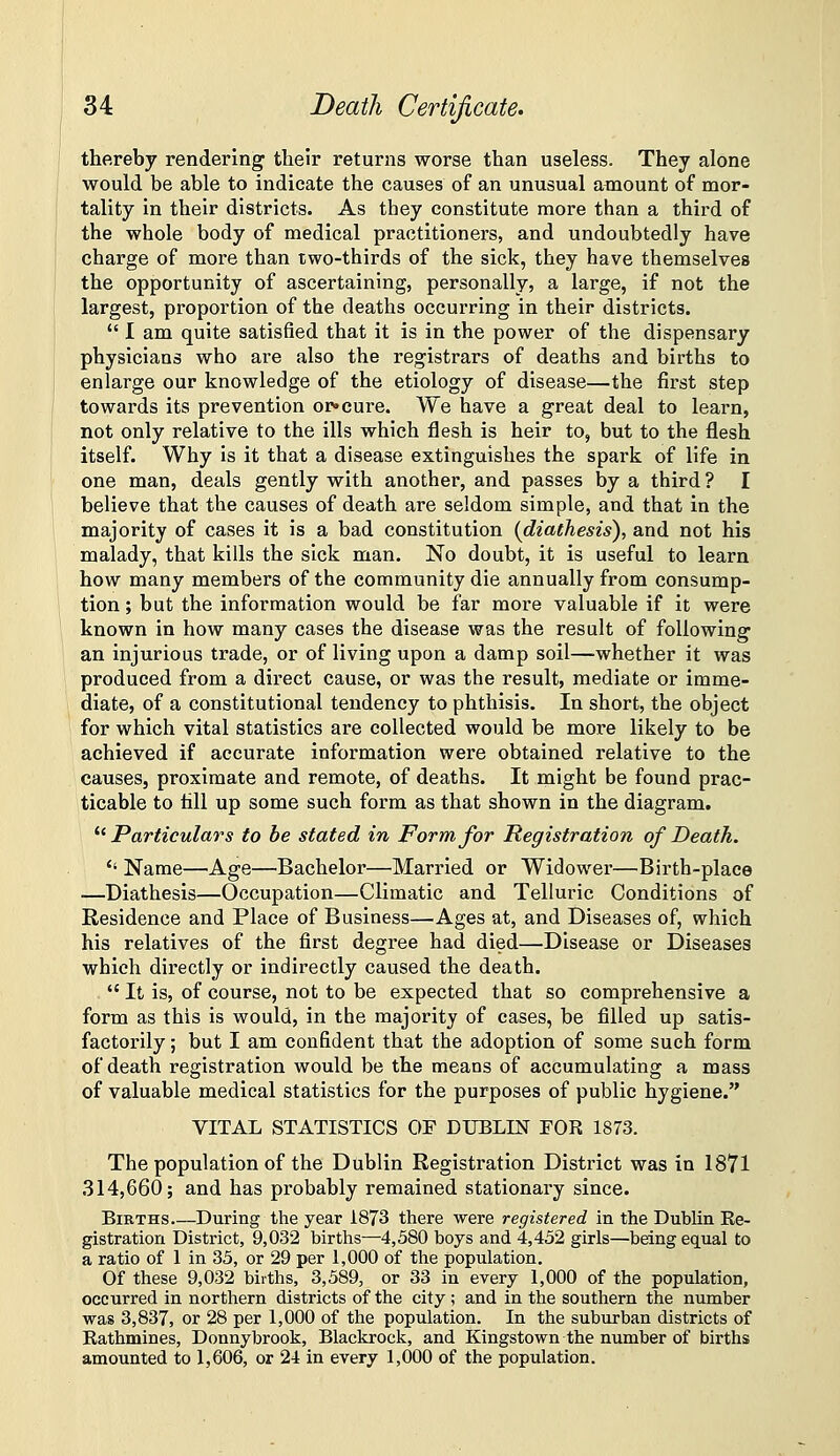 thereby rendering their returns worse than useless. They alone would be able to indicate the causes of an unusual ainount of mor- tality in their districts. As they constitute more than a third of the whole body of medical practitioners, and undoubtedly have charge of more than two-thirds of the sick, they have themselves the opportunity of ascertaining, personally, a large, if not the largest, proportion of the deaths occurring in their districts.  I am quite satisfied that it is in the power of the dispensary physicians who are also the registrars of deaths and births to enlarge our knowledge of the etiology of disease—the first step towards its prevention or*cure. We have a great deal to learn, not only relative to the ills which flesh is heir to, but to the flesh itself. Why is it that a disease extinguishes the spark of life in one man, deals gently with another, and passes by a third ? I believe that the causes of death are seldom simple, and that in the majority of cases it is a bad constitution (diathesis), and not his malady, that kills the sick man. No doubt, it is useful to learn how many members of the community die annually from consump- tion ; but the information would be far more valuable if it were known in how many cases the disease was the result of following' an injurious trade, or of living upon a damp soil—-whether it was produced from a direct cause, or was the result, mediate or imme- diate, of a constitutional tendency to phthisis. In short, the object for which vital statistics are collected would be more likely to be achieved if accurate information were obtained relative to the causes, proximate and remote, of deaths. It might be found prac- ticable to till up some such form as that shown in the diagram.  Particulars to be stated in Form for Registration of Death. '' Name—Age—Bachelor—Married or Widower—^Birtb-plaee —Diathesis—Occupation—Climatic and Telluric Conditions of Residence and Place of Business—Ages at, and Diseases of, which his relatives of the first degree had died—Disease or Diseases which dii'ectly or indirectly caused the death.  It is, of course, not to be expected that so comprehensive a form as this is would, in the majority of cases, be filled up satis- factorily ; but I am confident that the adoption of some such form of death registration would be the means of accumulating a mass of valuable medical statistics for the purposes of public hygiene. VITAL STATISTICS OF DUBLIN FOR 1873. The population of the Dublin Registration District was in 1871 314,660; and has probably remained stationary since. Births During the year 1873 there were registered in the Dublin Re- gistration District, 9,032 births—4,580 boys and 4,452 girls—being equal to a ratio of 1 in 35, or 29 per 1,000 of the population. Of these 9,032 births, 3,589, or 33 in every 1,000 of the population, occurred in northern districts of the city; and in the southern the number was 3,837, or 28 per 1,000 of the population. In the suburban districts of Rathmines, Donnybrook, Blackrock, and Kingstown the number of births amounted to 1,606, or 24 in every 1,000 of the population.