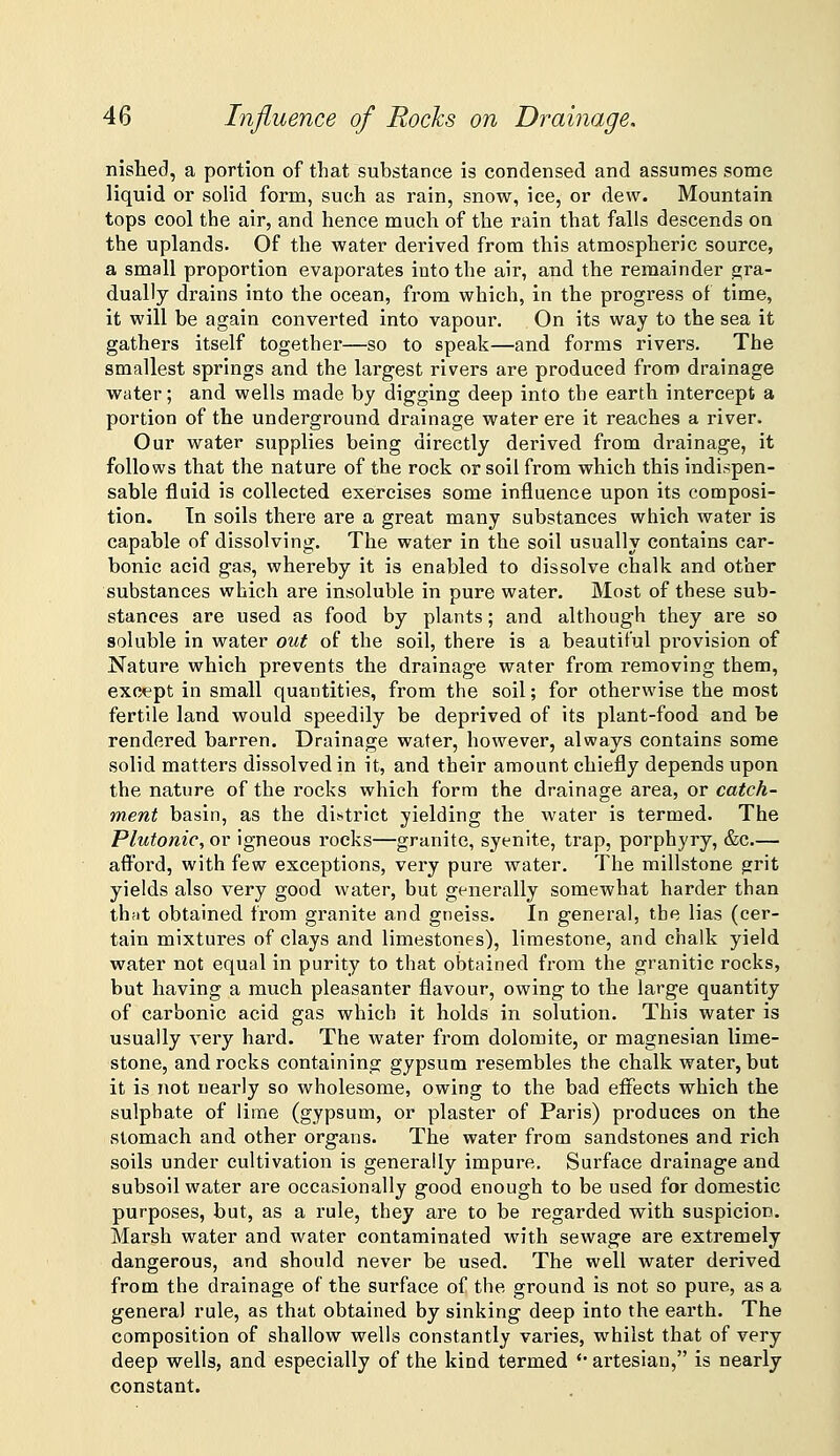 nishecl, a portion of that substance is condensed and assumes some liquid or solid form, such as rain, snow, ice, or dew. Mountain tops cool the air, and hence much of the rain that falls descends on the uplands. Of the water derived from this atmospheric source, a small proportion evaporates into the air, and the remainder gra- dually drains into the ocean, from which, in the progress of time, it will be again converted into vapour. On its way to the sea it gathers itself together—so to speak—and forms rivers. The smallest springs and the largest rivers are produced from drainage water; and wells made by digging deep into the earth intercept a portion of the underground drainage water ere it reaches a river. Our water supplies being directly derived from drainage, it follows that the nature of the rock or soil from which this indispen- sable fluid is collected exercises some influence upon its composi- tion, tn soils there are a great many substances which water is capable of dissolving. The water in the soil usually contains car- bonic acid gas, whereby it is enabled to dissolve chalk and other substances which are insoluble in pure water. Most of these sub- stances are used as food by plants; and although they are so soluble in water out of the soil, there is a beautiful provision of Nature which prevents the drainage water from removing them, except in small quantities, from the soil; for otherwise the most fertile land would speedily be deprived of its plant-food and be rendered barren. Drainage water, however, always contains some solid matters dissolved in it, and their amount chiefly depends upon the nature of the rocks which form the drainage area, or catch- ment basin, as the district yielding the water is termed. The Plutonic^ or igneous rocks—granite, syenite, trap, porphyry, &c.— afi^ord, with few exceptions, very pure water. The millstone grit yields also very good water, but generally somewhat harder than thfit obtained from granite and gneiss. In general, the lias (cer- tain mixtures of clays and limestones), limestone, and chalk yield water not equal in purity to that obtained from the granitic rocks, but having a much pleasanter flavour, owing to the large quantity of carbonic acid gas which it holds in solution. This water is usually very hard. The water from dolomite, or magnesian lime- stone, and rocks containing gypsum resembles the chalk water, but it is not nearly so wholesome, owing to the bad effects which the sulphate of lime (gypsum, or plaster of Paris) produces on the stomach and other organs. The water from sandstones and rich soils under cultivation is generally impure. Surface drainage and subsoil water are occasionally good enough to be used for domestic purposes, but, as a rule, they are to be regarded with suspicion. Marsh water and water contaminated with sewage are extremely dangerous, and should never be used. The well water derived from the drainage of the surface of the ground is not so pure, as a general rule, as that obtained by sinking deep into the earth. The composition of shallow wells constantly varies, whilst that of very deep wells, and especially of the kind termed '• artesian, is nearly constant.
