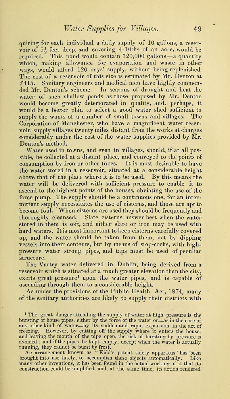 quiring for each individual a daily supply of 10 gallons, a reser- voir of 7^ feet deep, and covering 4-lOths of an acre, would be required. This pond would contain 720,000 gallons—a quantity which, making allowance for evaporation and waste in other ways, would afford 120 days' supply, without being replenished. The cost of a reservoir of this size is estimated by Mr. Denton at £415. Sanitary engineers and medical men have highly commen- ded Mr. Denton's scheme. In seasons of drought and heat the water of such shallow ponds as those proposed by Mr. Denton would become greatly deteriorated in quality, and, perhaps, it would be a better plan to select a good water shed sufficient to supply the wants of a number of small towns and villages. The Corporation of Manchester, who have a magnificent water reser- voir, supply villages twenty miles distant from the works at charges considerably under the cost of the water supplies provided by Mr. Denton's method. Water used in towns, and even in villages, should, if at all pos- sible, be collected at a distant place, and conveyed to the points of consumption by iron or other tubes. It is most desirable to have the water stored in a reservoir, situated at a considerable height above that of the place where it is to be used. By this means the water will be delivered with sufficient pressure to enable it to ascend to the highest points of the houses, obviating the use of the force pump. The supply should be a continuous one, for an inter- mittent supply necessitates the use of cisterns, and those are apt to become foul. When cisterns are used they should be frequently and thoroughly cleansed. Slate cisterns answer best when the water stored in them is soft, and either slate or iron may be used with hard waters. It is most important to keep cisterns carefully covered up, and the water should be taken from them, not by dipping vessels into their contents, but by means of stop-cocks, with high- pressure water strong pipes, and taps must be used of peculiar structure. The Vartry water delivered in Dublin, being derived from a reservoir which is situated at a much greater elevation than the city, exerts great pressure^ upon the water pipes, and is capable of ascending through them to a considerable height. As under the provisions of the Public Health Act, 1874, many of the sanitary authorities are likely to supply their districts with 1 The great danger attending the supply of water at high pressure is the bursting of house pipes, either by the force of the water or—as in the case of any other kind of water—by its sudden and rapid expansion in the act of freezing. However, by cutting off the supply where it enters the house, and leaving the mouth of the pipe open, the risk of bursting by pressure is avoided; and if the pipes be kept empty, except when the water is actually running, they cannot be burst by frost. An arrangement known as  Kidd's patent safety apparatus has been brought into use lately, to accomplish these objects automatically. Like many other inventions, it has been found in the actual working of it that its construction could be simplified, and, at the same time, its action rendered