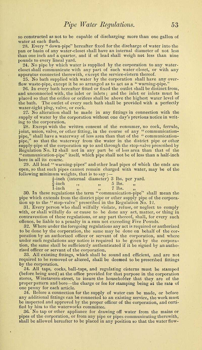 so constructed as not to be capable of discharging more than one gallon of water at each flush. 28. Every  down-pipe hereafter fixed for the discharge of water into the pan or basin of any water-closet shall have an internal diameter of not less than one inch and a quarter, and if of lead shall weigh not less than nine pounds to every lineal yard. 24. No pipe by which water is supplied by the corporation to any water- closet shall communicate with any part of such water-closet, or with any apparatus connected therewith, except the service-cistern thereof. 25. No bath supplied with water by the corporation shall have any over- flow waste-pipe, except it be so arranged as to act as a  warning-pipe. 26. In every bath hereafter fitted or fixed the outlet shall be distinct from, and unconnected with, the inlet or inlets ; and the inlet or inlets must be placed so that the orifice or orifices shall be above the highest water level of the bath. The outlet of every such bath shall be provided with a perfectly water-tight plug, valve, or cock. 27. No alteration shall be made in any fittings in connection with the supply of water by the corporation without one day's previous notice in writ- ing to the corporation. 28. Except with the written consent of the consumer, no cock, ferrule, joint, union, valve, or other fitting, in the course of any communication- pipe, shall have a waterway of less area than that of the  communication- pipe, so that the waterway from the water in the district pipe or other supply-pipe of the corporation up to and through the stop-valve prescribed by Regulation No. 12 shall not in any part be of less area than that of the  communication-pipe itself, which pipe shall not be of less than a half-inch bore in all its course. 29. All lead  v/arning-pipes and other lead pipes of which the ends are open, so that such pipes cannot remain charged with water, may be of the following minimum weights, that is to say :— ^-ineh (internal diameter) 3 lbs. per yard. f-inch ,, jj 5 lbs. „ 1-inch „ „ 7 lbs. „ 30. In these regulations the term  communication-pipe shall mean the pipe which extends from the district pipe or other supply pipe of the corpora- tion up to the  stop-valve'' prescribed in the Regulation No. 12. 31. Every person who shall wilfully violate, refuse, or neglect to comply with, or shall wilfully do or cause to be done any act, matter, or thing in contravention of these regulations, or any part thereof, shall, for every such offence, be liable to a penalty in a sum not exceeding Five Pounds. 32. Where under the foregoing regulations any act is required or authorized to be done by the coi'poration, the same may be done on behalf of the cor- poration by an authorized officer or servant of the corporation, and where under such regulations any notice is required to be given by the corpora- tion, the same shall be sufficiently authenticated if it be signed by an autho- rised officer or servant of the corporation, 33. All existing; fittings, which shall be sound and efficient, and are not required to be removed or altered, shall be deemed to be prescribed fittings by the corporation. 34. All taps, cocks, ball-taps, and regulating cisterns must be stamped (before being used) at the office provided for that purpose in the corporation stores, Winetavern-street, to insure the householder that they are of the proper pattern and bore—the charge or fee for stamping being at the rate of one penny for each article. 34. Before a connection for the supply of water can be made, or before any additional fittings can be connected to an existing service, the work must be inspected and approved by the proper officer of the corporation, and certi- fied by him to the waterworks committee. 36. No tap or other appliance for drawing off water from the mains or pipes of the corporation, or from any pipe or pipes communicating therewith, shall be allowed hereafter to be placed in any position so that the water flow-