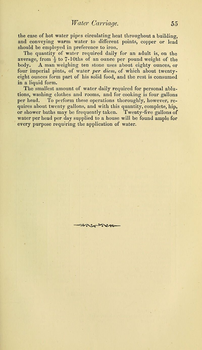 the case of hot water pipes circulating heat throughout a building, and conveying warm water to different points, copper or lead should be employed in preference to iron. The quantity of water required daily for an adult is, on the average, from ^ to 7-lOths of an ounce per pound weight of the body. A man weighing ten stone uses about eighty ounces, or four imperial pints, of water per diem, of which about twenty- eight ounces form part of his solid food, and the rest is consumed in a liquid form. The smallest amount of water daily required for personal ablu- tions, washing clothes and rooms, and for cooking is four gallons per head. To perform these operations thoroughly, however, re- quires about twenty gallons, and with this quantity, complete, hip, or shower baths may be frequently taken. Twenty-five gallons of water per head per day supplied to a house will be found ample for every purpose requiring the application of water. -♦>S»'?\S^-3^>£/»<»—