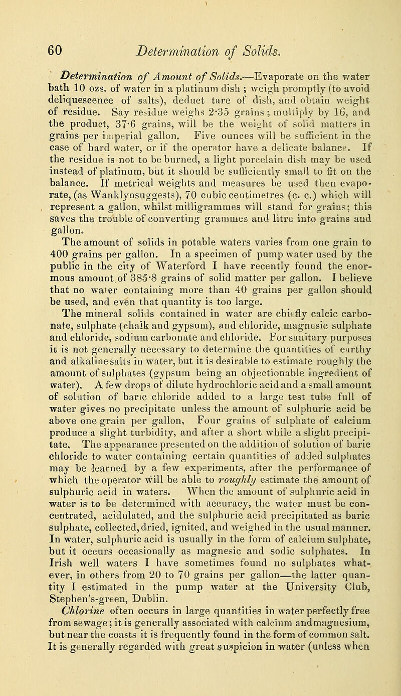 Determination of Amount of Solids.—Evaporate on the water bath 10 ozs. of water in a platinum dish ; weigh promptly (to avoid deliquescence of salts), deduct tare of dish, and obtain weight of residue. Say residue weighs 2*35 grains ; multiply by 16, and the product, 37'6 grains, will be the weight of solid matters in grains per imperial gallon. Five ounces will be sufficient in the case of hard water, or if the operator have a delicate balance. If the residue is not to be burned, a light porcelain dish may be used instead of platinum, but it should be sufficiently small to fit on the balance. If metrical weights and measures be u:5ed then evapo- rate, (as Wanklynsuggests), 70 cubic centimetres (c. c.) which will represent a gallon, whilst milligrammes will stand for grains; this saves the trouble of converting grammes and litre into grains and gallon. The amount of solids in potable waters varies from one grain to 400 grains per gallon. In a specimen of pump water used by the public in the city of Waterford I have recently found the enor- mous amount.of 385*8 grains of solid matter per gallon. I believe that no water containing more than 40 grains per gallon should be used, and even that quantity is too large. The mineral solids contained in water are chiefly calcic carbo- nate, sulphate (chalk and gypsum), and chloride, magnesic sulphate and chloride, sodium carbonate and chloride. For sanitary purposes it is not generally necessary to determine the quantities of earthy and alkaline salts in water, but it is desirable to estimate roughly the amount of sulphates (gypsum being an objectionable ingredient of water). A few drops of dilute hydrochloric acid and a small amount of solution of banc chloride added to a large test tube full of water gives no precipitate unless the amount of sulphuric acid be above one grain per gallon, Four grains of sulphate of calcium produce a slight turbidity, and after a short while a slight precipi- tate. The appearance presented on the addition of solution of baric chloride to water containing certain quantities of added sulphates may be learned by a few experiments, after the performance of which the operator vvill be able to roughly estimate the amount of sulphuric acid in waters. When the amount of sulphuric acid in water is to be determined with accuracy, the water must be con- centrated, acidulated, and the sulphuric acid precipitated as baric sulphate, collected, dried, ignited, and weighed in the usual manner. In water, sulphuric acid is usually in the form of calcium sulphate, but it occurs occasionally as magnesic and sodic sulphates. In Irish well waters I have sometimes found no sulphates what- ever, in others from 20 to 70 grains per gallon—the latter quan- tity I estimated in the pump water at the University Club, Stephen's-green, Dublin. Chlorine often occurs in large quantities in water perfectly free from sewage; it is generally associated with calcium and magnesium, but near the coasts it is frequently found in the form of common salt. It is generally regarded with great suspicion in water (unless when