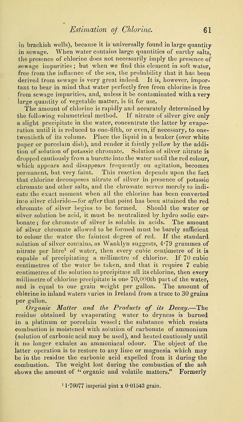 in brackish wells), because it is universally found in large quantity in sewage. When water contains large quantities of earthy salts, the presence of chlorine does not necessarily imply the presence of sewage impurities ; but w^hen we find this element in soft water, free from the influence of the sea, the probability that it ha.s been derived from sewage is very great indeed. It is, however, impor- tant to bear in mind that water perfectly free from chlorine is free from sewage impurities, and, unless it be contaminated with a very large quantity of vegetable matter, is fit for use. The amount of chlorine is rapidly and accurately determined by the following volumetrical method. If nitrate of silver give only a slight precipitate in the water, concentrate the latter by evapo- ration until it is reduced to one-fifth, or even, if necessary, to one- twentieth of its volume. Place the liquid in a beaker (over white paper or porcelain dish), and render it faintly yellow by the addi- tion of solution of potassic chromate. Solution of silver nitrate is dropped cautiously from a burette into the water until the red colour, which appears and disappears frequently on agitation, becomes permanent, but very faint. This reaction depends upon the fact that chlorine decomposes nitrate of silver in presence of potassia chromate and other salts, and the chromate serves merely to indi- cate the exact moment when all the chlorine has been converted into silver chloride—for after that point has been attained the red. chromate of silver begins to be formed. Should the water or silver solution be acid, it must be neutralized by hydro sodic car- bonate; for chromate of silver is soluble in acids. The amount of silver chromate allowed to be formed must be barely sufficient to colour the water the faintest degree of red. If the standard solution of silver contains, as Wanklyn suggests, 4*79 gi'ammes of nitrate per litre^ of water, then every cubic centimetre of it is capable of precipitating a millimetre of chlorine. If 70 cubic centimetres of the water be taken, and that it require 7 cubic centimetres of the solution to precipitate all its chlorine, then every millimetre of chlorine precipitate is one 70,000th part of the water, and is equal to one grain weight per gallon. The amount of chlorine in inland waters varies in Ireland from a trace to 30 grains per gallon. Organic Matter and the Products of its Decay.—The residue obtained by evaporating water to dryness is burned in a platinum or porcelain vessel; the substance which resists combustion is moistened with solution of carbonate of ammonium (solution of carbonic acid may be used), and heated cautiously until it no longer exhales an ammoniacal odour. The object of the latter operation is to restore to any lime or magnesia which may be in the residue the carbonic acid expelled from it during the combustion. The weight lost during the combustion of the ash shows the amount of  organic and volatile matters. Formerly ' 1-76077 imperial pint x 0-01543 grain.
