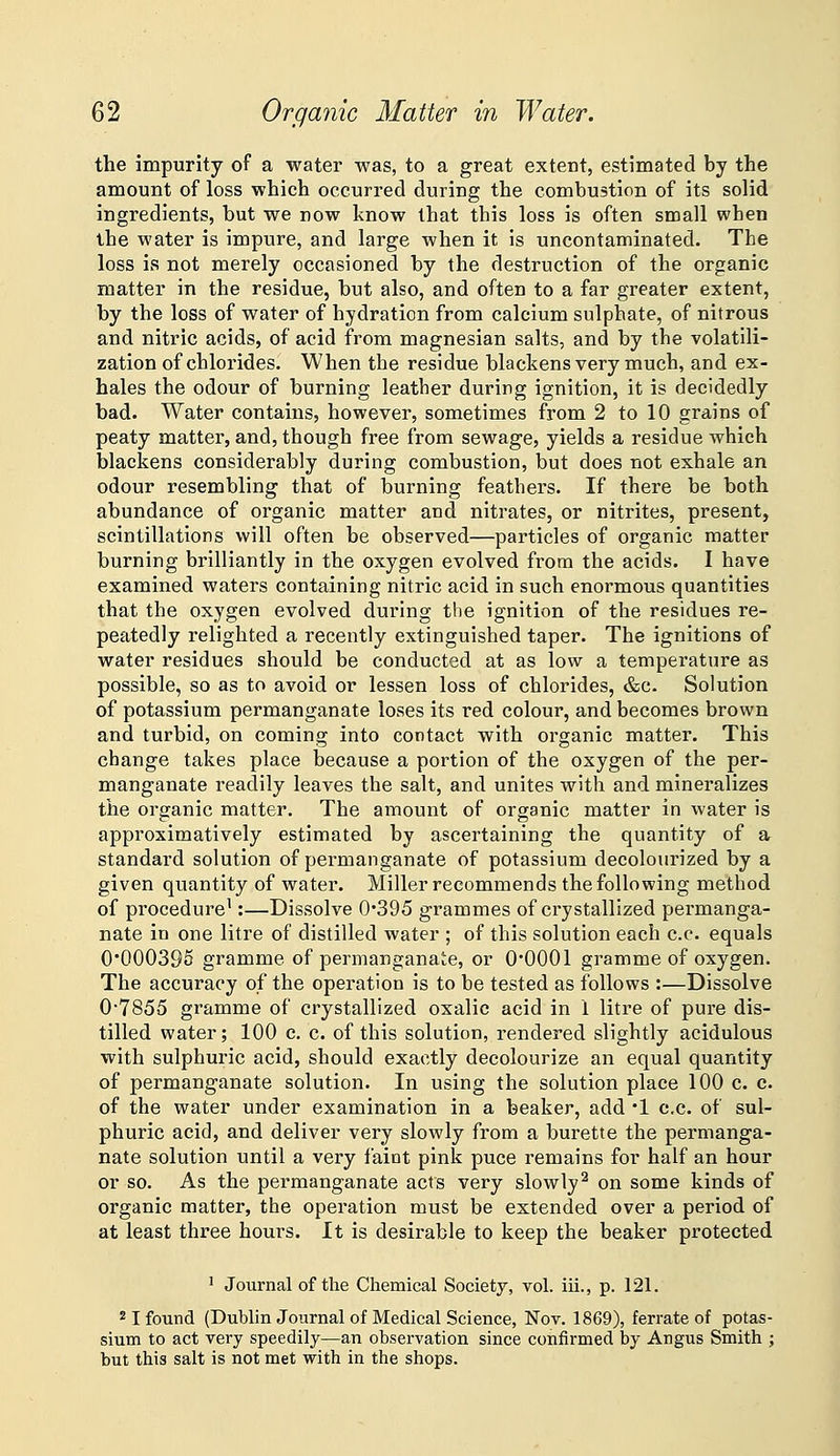 the impurity of a water was, to a great extent, estimated by the amount of loss which occurred during the combustion of its solid ingredients, but we now know that this loss is often small when the water is impure, and large when it is uncontaminated. The loss is not merely occasioned by the destruction of the organic matter in the residue, but also, and often to a far greater extent, by the loss of water of hydration from calcium sulphate, of nitrous and nitric acids, of acid from magnesian salts, and by the volatili- zation of chlorides. When the residue blackens very much, and ex- hales the odour of burning leather during ignition, it is decidedly bad. Water contains, however, sometimes from 2 to 10 grains of peaty matter, and, though free from sewage, yields a residue which blackens considerably during combustion, but does not exhale an odour resembling that of burning feathers. If there be both abundance of organic matter and nitrates, or nitrites, present, scintillations will often he observed—particles of organic matter burning brilliantly in the oxygen evolved from the acids. I have examined waters containing nitric acid in such enormous quantities that the oxygen evolved during the ignition of the residues re- peatedly relighted a recently extinguished taper. The ignitions of water residues should be conducted at as low a temperature as possible, so as to avoid or lessen loss of chlorides, &c. Solution of potassium permanganate loses its red colour, and becomes brown and turbid, on coming into contact with organic matter. This change takes place because a portion of the oxygen of the per- manganate readily leaves the salt, and unites with and mineralizes the organic matter. The amount of organic matter in water is approximatively estimated by ascertaining the quantity of a standard solution of permanganate of potassium decolourized by a given quantity of water. Miller recommends the following method of procedure^:—Dissolve 0'395 grammes of crystallized permanga- nate in one litre of distilled water ; of this solution each c.c. equals 0*000395 gramme of permanganate, or O'OOOl gramme of oxygen. The accuracy of the operation is to be tested as follows :—Dissolve 0'7855 gramme of crystallized oxalic acid in 1 litre of pure dis- tilled water; 100 c. c. of this solution, rendered slightly acidulous with sulphuric acid, should exactly decolourize an equal quantity of permanganate solution. In using the solution place 100 c. c. of the water under examination in a beaker, add •! c.c. of sul- phuric acid, and deliver very slowly from a burette the permanga- nate solution until a very faict pink puce remains for half an hour or so. As the permanganate acts very slowly^ on some kinds of organic matter, the operation must be extended over a period of at least three hours. It is desirable to keep the beaker protected ' Journal of the Chemical Society, vol. iii., p. 121. 21 found (Dublin Journal of Medical Science, Nov. 1869), ferrate of potas- sium to act very speedily—an observation since confirmed by Angus Smith ; but this salt is not met with in the shops.