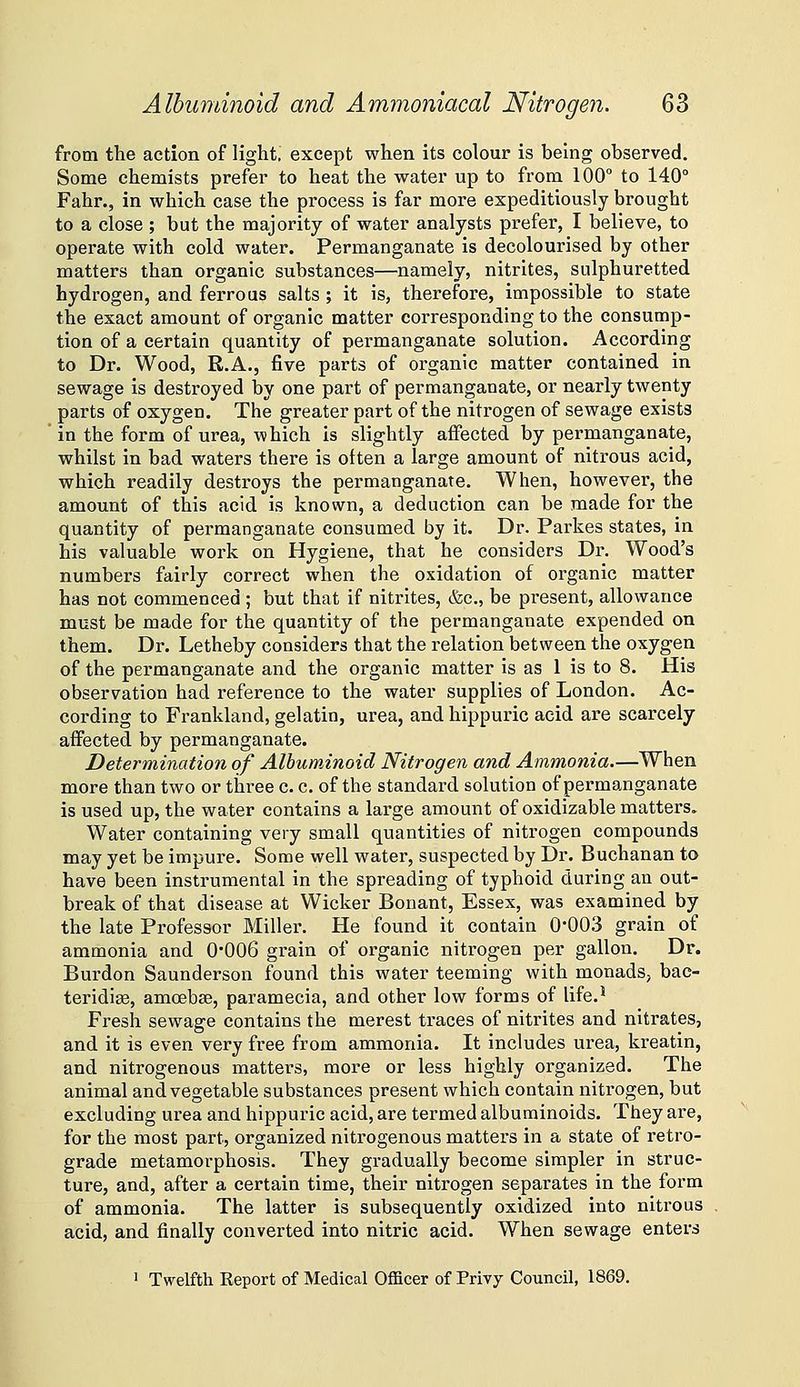 from the action of light, except when its colour is being observed. Some chemists prefer to heat the water up to from 100° to 140° Fahr., in which case the process is far more expeditiously brought to a close ; but the majority of water analysts prefer, I believe, to operate with cold water. Permanganate is decolourised by other matters than organic substances—namely, nitrites, sulphuretted hydrogen, and ferrous salts ; it is, therefore, impossible to state the exact amount of organic matter corresponding to the consump- tion of a certain quantity of permanganate solution. According to Dr. Wood, R.A., five parts of organic matter contained in sewage is destroyed by one part of permanganate, or nearly twenty parts of oxygen. The greater part of the nitrogen of sewage exists ' in the form of urea, which is slightly affected by permanganate, whilst in bad waters there is often a large amount of nitrous acid, which readily destroys the permanganate. When, however, the amount of this acid is known, a deduction can be made for the quantity of permanganate consumed by it. Dr. Parkes states, in his valuable work on Hygiene, that he considers Dr. Wood's numbers fairly correct when the oxidation of organic matter has not commenced ; but that if nitrites, &c., be present, allowance must be made for the quantity of the permanganate expended on them. Dr. Letheby considers that the relation between the oxygen of the permanganate and the organic matter is as 1 is to 8. His observation had reference to the water supplies of London. Ac- cording to Frankland, gelatin, urea, and hippuric acid are scarcely- affected by permanganate. Determination of Albuminoid Nitrogen and Ammonia.—When more than two or three c. c. of the standard solution of permanganate is used up, the water contains a large amount of oxidizable matters. Water containing very small quantities of nitrogen compounds may yet be impure. Some well water, suspected by Dr. Buchanan to have been instrumental in the spreading of typhoid during an out- break of that disease at Wicker Bonant, Essex, was examined by the late Professor Miller. He found it contain 0-003 grain of ammonia and 0'006 grain of organic nitrogen per gallon. Dr. Burdon Saunderson found this water teeming with monads, bac- teridise, amoebse, paramecia, and other low forms of life.* Fresh sewage contains the merest traces of nitrites and nitrates, and it is even very free from ammonia. It includes urea, kreatin, and nitrogenous matters, more or less highly organized. The animal and vegetable substances present which contain nitrogen, but excluding urea and hippuric acid, are termed albuminoids. They are, for the most part, organized nitrogenous matters in a state of retro- grade metamorphosis. They gradually become simpler in struc- ture, and, after a certain time, their nitrogen separates in the form of ammonia. The latter is subsequently oxidized into nitrous acid, and finally converted into nitric acid. When sewage enters ' Twelfth Report of Medicaf Officer of Privy Council, 1869.