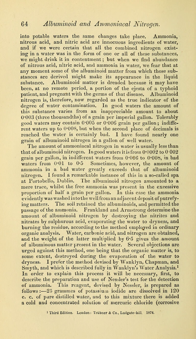 into potable waters the same changes take place. Ammonia, nitrous acid, and nitric acid are innocuous ingredients of water, and if we were certain that all the combined nitrogen exist- ing in a water was in the form of one or all of these substances, we might drink it in contentment; but when we find abundance of nitrous acid, nitric acid, and ammonia in water, we fear that at any moment some of the albuminoid matter from which those sub- stances are derived might make its appearance in the liquid substance. Albuminoid matter is dreaded because it may have been, at no remote period, a portion of the ejesta of a typhoid patient, and pregnant with the germs of that disease. Albuminoid nitrogen is, therefore, now regarded as the true indicator of the degree of water contamination. In good waters the amount of this substance varies from an inappreciable aniount to about 0*003 (three thousandths) of a grain per imperial gallon. Tolerably good waters may contain 0*005 or 0'006 grain per gallon; indiffe- rent waters up to 0*008, but when the second place of decimals is reached the water is certainly bad. 1 have found nearly one grain of albuminoid nitrogen in a gallon of well water. The amount of ammoniacal nitrogen in water is usually less than that of albuminoid nitrogen. Ingood waters itisfrom 0*0002 to 0002 grain per gallon, in indifferent waters from 0*006 to 0*008, in bad waters from 0*01 to 0*5 Sometimes, however, the amount of ammonia in a bad water greatly exceeds that of albuminoid nitrogen. I found a remarkable instance of this in a so-called spa at Portobello, Dublin. The albuminoid nitrogen amounted to a mere trace, whilst the free ammonia was present in the excessive proportion of half a grain per gallon. In this case the ammonia evidently was washed into the well from an adjacent deposit of putrefy- ing matters. The soil retained the albuminoids, and permitted the passage of the ammonia. Frankland and Armstrong determine the amount of albuminoid nitrogen by destroying the nitrites and nitrates by sulphurous acid, evaporating the water to dryness, and burning the residue, according to the method employed in ordinary organic analysis. Water, carbonic acid, and nitrogen are obtained, and the weight of the latter multiplied by 65 gives the amount of albuminous matter present in the water. Several objections are urged against this method, one being that the organic matter is, to some extent, destroyed during the evaporation of the water to dryness. I prefer the method devised by Wanklyn, Chapman, and Smyth, and which is described fully in Wanklyn's Water Analysis.^ In order to explain this process it will be necessary, first, to describe the preparation and use of Nessler's test for the detection of ammonia. This reagent, devised by Nessler, is prepared as follows:—25 grammes of potassium iodide are dissolved in 120 c. c. of pure distilled water, and to this mixture there is added a cold and concentrated solution of mercuric chloride (corrosive 1 Third Edition. London: Trubner & Co., Ludgate-hill. 1874.