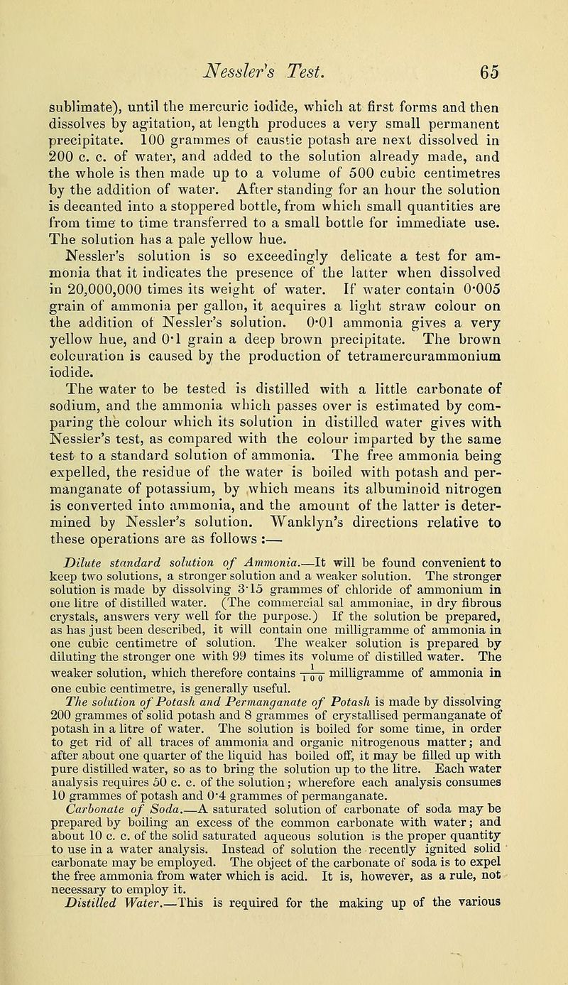 Nessler's Test. ^6 sublimate), until the mercuric iodide, which at first forms and then dissolves by agitation, at length produces a very small permanent precipitate. 100 grammes of caustic potash are next dissolved in 200 c. c. of water, and added to the solution already made, and the whole is then made up to a volume of 500 cubic centimetres by the addition of water. After standing for an hour the solution is decanted into a stoppered bottle, from which small quantities are from time to time transferred to a small bottle for immediate use. The solution has a pale yellow hue. Nessler's solution is so exceedingly delicate a test for am- monia that it indicates the presence of the latter when dissolved in 20,000,000 times its weight of water. If water contain 0*005 grain of ammonia per gallon, it acquires a light straw colour on the addition ot Nessler's solution. 0*01 ammonia gives a very yellow hue, and O'l grain a deep brown precipitate. The brown colouration is caused by the production of tetramercurammonium iodide. The water to be tested is distilled with a little carbonate of sodium, and the ammonia which passes over is estimated by com- paring the colour which its solution in distilled water gives with Nessler's test, as compared with the colour imparted by the same test to a standard solution of ammonia. The free ammonia being expelled, the residue of the water is boiled with potash and per- manganate of potassium, by which means its albuminoid nitrogen is converted into ammonia, and the amount of the latter is deter- mined by Nessler's solution. Wanklyn's directions relative to these operations are as follows :— Dilute standard solution of Ammonia.—It will be found convenient to keep two solutions, a stronger solution and a weaker solution. The stronger solution is made by dissolving 3'15 grammes of chloride of ammonium in one litre of distilled water. (The commercial sal ammoniac, in dry fibrous crystals, answers very well for the purpose.) If the solution be prepared, as has just been described, it will contain one milligramme of ammonia in one cubic centimetre of solution. The weaker solution is prepared by diluting the stronger one with 99 times its volume of distilled water. The weaker solution, which therefore contain! one cubic centimetre, is generally useful. The solution of Potash and Permanganate of Potash is made by dissolving 200 grammes of solid potash and 8 grammes of crystallised permanganate of potash in a litre of water. The solution is boiled for some time, in order to get rid of all traces of ammonia and organic nitrogenous matter; and after about one quarter of the liquid has boiled off, it may be filled up with pure distilled water, so as to bring the solution up to the litre. Each water analysis requires 50 c. c. of the solution; wherefore each analysis consumes 10 grammes of potash and 04 grammes of permanganate. Carbonate of Soda.—A saturated solution of carbonate of soda may be prepared by boiling an excess of the common carbonate with water; and about 10 c. c. of the solid saturated aqueous solution is the proper quantity to use in a water analysis. Instead of solution the recently ignited solid ' carbonate may be employed. The object of the carbonate of soda is to expel the free ammonia from water which is acid. It is, however, as a rule, not necessary to employ it. Distilled Water.—This is required for the making up of the various