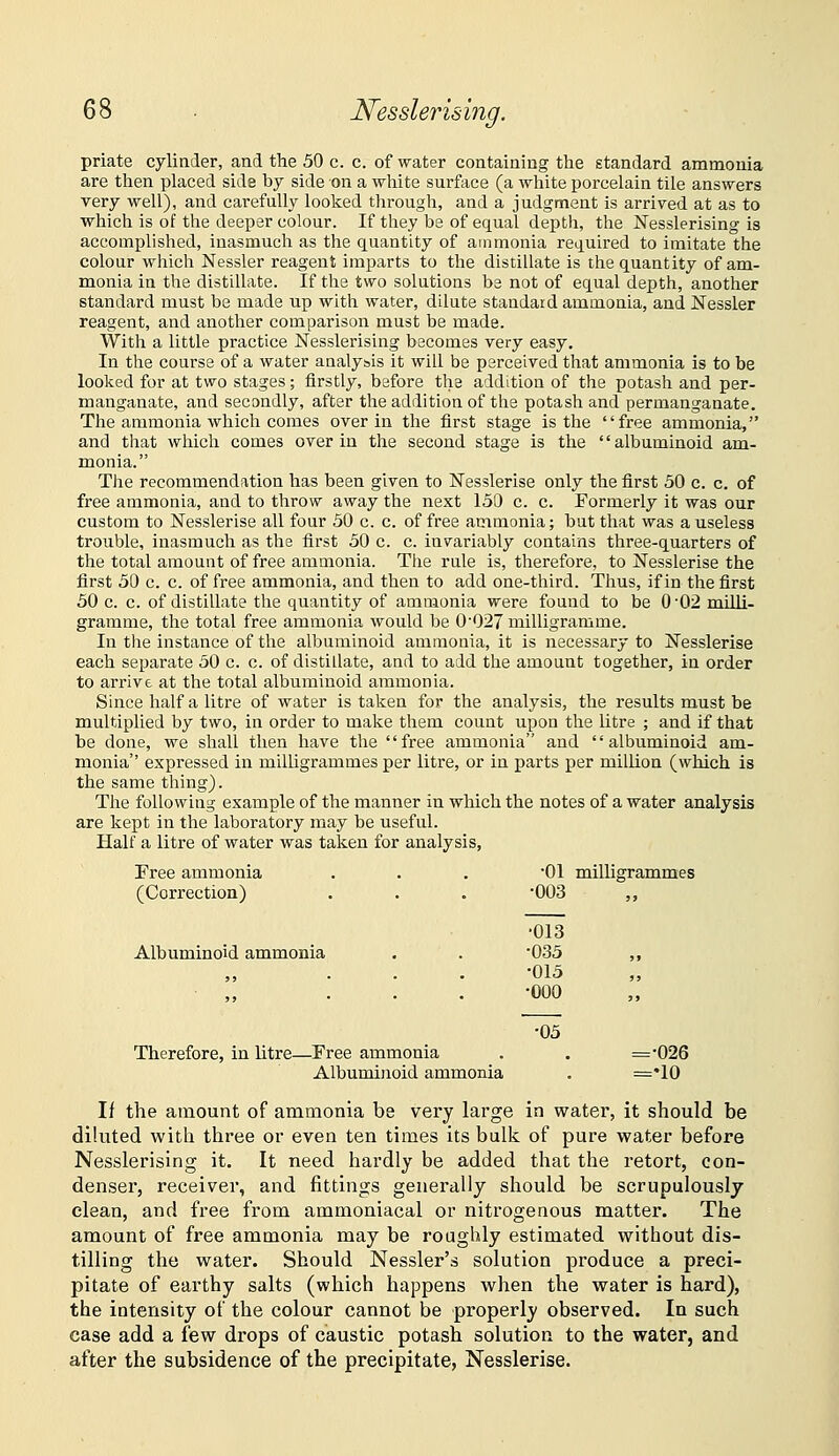 Nesslerising. priate cylinder, and the 50 c. c. of water containing the standard ammonia are then placed side by side on a white surface (a white porcelain tile answers very well), and carefully looked through, and a judgment is arrived at as to whicli is of the deeper colour. If they be of equal depth, the Nesslerising is accomplished, inasmucli as the quantity of ammonia required to imitate the colour which Nessler reagent imparts to the distillate is the quantity of am- monia in the distillate. If the two solutions be not of equal depth, another standard must be made up with water, dilute standard ammonia, and Nessler reagent, and another comparison must be made. With a little practice Nesslerising becomes very easy. In the course of a water analysis it will be perceived that ammonia is to be looked for at two stages; firstly, before the addition of the potash and per- manganate, and secondly, after the addition of the potash and permanganate. The ammonia which comes over in the first stage is the free ammonia, and that which comes over in the second stage is the '' albuminoid am- monia. The recommendation has been given to Nesslerise only the first 30 c. c. of free ammonia, and to throw away the next 150 c. c. Formerly it was our custom to Nesslerise all four 50 c. c. of free ammonia; but that was a useless trouble, inasmuch as the first 50 c. c. invariably contains three-quarters of the total amount of free ammonia. The rule is, therefore, to Nesslerise the first 50 c. c. of free ammonia, and then to add one-third. Thus, if in the first 50 c. c. of distillate the quantity of ammonia were found to be 002 milli- gramme, the total free ammonia would be 0027 milligramme. In the instance of the albuminoid ammonia, it is necessary to Nesslerise each separate 50 c. c. of distillate, and to add the amount together, in order to arrive at the total albuminoid ammonia. Since half a litre of water is taken for the analysis, the results must be multiplied by two, in order to make them count upon the litre ; and if that be done, we shall then have the free ammonia and albuminoid am- monia expressed in milligrammes per litre, or in parts per million (which is the same thing). The following example of the manner in which the notes of a water analysis are kept in the laboratory may be useful. Half a litre of water was taken for analysis, Tree ammonia (Correction) Albuminoid ammonia Therefore, in litre—Free ammonia Albuminoid ammonia If the amount of ammonia be very large in water, it should be diluted with three or even ten times its bulk of pure water before Nesslerising it. It need hardly be added that the retort, con- denser, receiver, and fittings generally should be scrupulously clean, and free from ammoniacal or nitrogenous matter. The amount of free ammonia may be roughly estimated without dis- tilling the water. Should Nessler's solution produce a preci- pitate of earthy salts (which happens when the water is hard), the intensity of the colour cannot be properly observed. In such case add a few dx'ops of caustic potash solution to the water, and after the subsidence of the precipitate, Nesslerise. •01 •003 milligrammes ■013 •033 ■013 ■000 •05 =•026 =•10