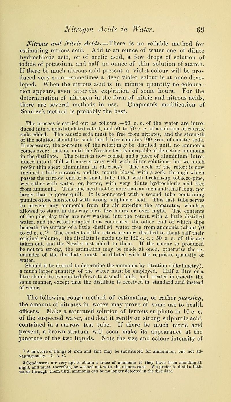Nitrous and Nitric Acids—There is no reliable method for estimating nitrous acid. A<ld to an ounce of water one of dilute hydrochloric acid, or of acetic acid, a few drops of solution of iodide of potassium, and half an ounce of thin solution of starch. If there be much nitrous acid present a violet colour will be pro- duced very soon—sometimes a deep violet colour is at once deve- loped. When the nitrous acid is in minute quantity no coloura- tion appears, even after the expiration of some hours. For the determination of nitrogen in the form of nitric and nitrous acids, there are several methods in use. Chapman's modification of Schulze's method is probably the best. The process is carried out as follows:—50 c. c. of the water are intro- duced into a non-tubulated retort, and 50 to 70 c. c. of a solution of caustic soda added. The caustic soda must be free from nitrates, and the strength of the solution should be such that I litre contains 100 grm. of caustic soda. If necessary, the contents of the retort may be distilled until no ammonia comes over; that is, until the Nessler test is incapable of detecting ammonia in the distillate. The retort is now cooled, and a piece of aluminium^ intro- duced into it (foil will answer very well with dilute solutions, but we much prefer thin sheet aluminium in all cases). The neck of the retort is now inclined a little upwards, and its mouth closed with a cork, through which passes the narrow end of a small tube filled with broken-up tobacco-pipe, wet either with water, or, better, with very dilute hydrochloric acid free from ammonia. This tube need not be more than an inch and a half long, nor larger than a goose-quill. It is connected with a second tube containing pumice-stone moistened with strong sulphuric acid. This last tube serves to prevent any ammonia from the air entering the apparatus, which is allowed to stand in this way for a few hours or over night. The contents of the pipe-clay tube are now washed into the retort, with a little distilled water, and the retort adapted to a condenser, the other end of Avhich dips beneath the surface of a little distilled water free from an)monia (about 70 to 80 c. c.)^ The contents of the retort are now distilled to about half their original volume ; the distillate is made up to 150 c. c.; 50 c. c. of this are taken out, and the Nessler test added to them. If the colour so produced be not too strong, the estimation may be made at once; other\yise the re- mainder of the distillate must be diluted with the requisite quantity of water. Should it be desired to determine the ammonia by titration (alkfilimetry), a much larger quantity of the water must be employed. Half a litre or a litre should be evaporated down to a small bulk, and treated in exactly the same manner, except that the distillate is received in standard acid instead of water. The following rough method of estimating, or rather guessing, the amount of nitrates in water may prove of some use to health officers. Make a saturated solution of ferrous sulphate in 10 c. c. of the suspected water, and float it gently on strong sulphuric acid, contained in a narrow test tube. If there be much nitric acid present, a brown stratum will soon make its appearance at the juncture of the two liquids. Note the size and colour intensity of 1 A mixture of filings of iron and zinc may be substituted for aluminium, but not ad- vantageously.—C. A. C. 2;Condensers are veiy apt to obtain a trace of ammonia if they have been standing; all night, and must, therefore, be washed out with the utmost care. We prefer to distil a little •water through them until ammonia can be no longer detected in the distillate.