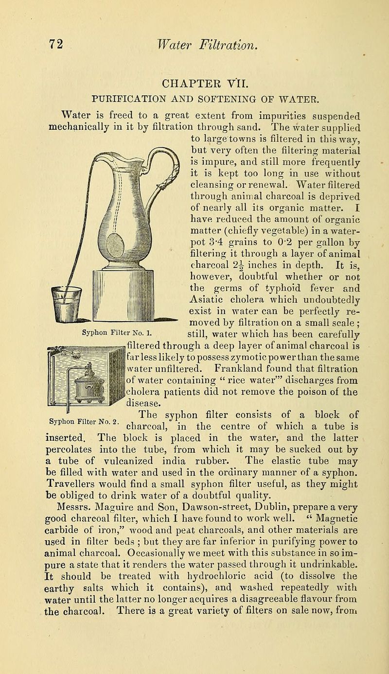CHAPTER VII. PUEIFICATION AND SOFTENING OF WATER. Water is freed to a great extent from impurities suspended mechanically in it by filtration through sand. The water supplied to large towns is filtered in this way, but very often the filtering material is impure, and still more frequently it is kept too long in use without cleansing or renewal. Water filtered through animal charcoal is deprived of nearly all its organic matter. I have reduced the amount of organic matter (chiefly vegetable) in a water- pot 3'4 grains to 0-2 per gallon by filtering it through a layer of animal charcoal 2^ inches in depth. It is, however, doubtful whether or not the germs of typhoid fever and Asiatic cholera which undoubtedly exist in water can be perfectly re- moved by filtration on a small scale ; Syphon Filter No. 1. still, water which has been carefully .filtered through a deep layer of animal charcoal is jfar less likely to possess zymotic power than the same I water unfiltered. Frankland found that filtration lof water containing rice water' discharges from |cholera patients did not remove the poison of the disease. The syphon filter consists of a block of charcoal, in the centre of which a tube is block is placed in the water, and the latter percolates into the tube, from which it may be sucked out by a tube of vulcanized India rubber. The elastic tube may be filled with water and used in the ordinary manner of a syphon. Travellers would find a small syphon filter useful, as they might be obliged to drink water of a doubtful quality. Messrs. Maguire and Son, Dawson-street, Dublin, prepare a very good charcoal filter, which I have found to work well. Magnetic carbide of iron, wood and peat charcoals, and other materials are used in filter beds ; but they are far inferior in purifying power to animal charcoal. Occasionally we meet with this substance in so im- pure a state that it renders the water passed through it undrinkable. It should be treated with hydrochloric acid (to dissolve the earthy salts which it contains), and washed repeatedly with water until the latter no longer acquires a disagreeable flavour from the charcoal. There is a great variety of filters on sale now, from Syphon Filter No. 2. inserted. The